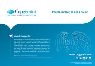 www.capgemini.com
About Capgemini
With more than 120,000 people in 40 countries, Capgemini is one of
the world's foremost providers of consulting, technology and
outsourcing services. The Group reported 2011 global revenues of
EUR 9.7 billion.
Together with its clients, Capgemini creates and delivers business
and technology solutions that fit their needs and drive the results
they want. A deeply multicultural organization, Capgemini has
developed its own way of working, the Collaborative Business
ExperienceTM, and draws on Rightshore ®, its worldwide delivery
model.
Rightshore® is a trademark belonging to Capgemini
The information contained in this presentation is proprietary.
Copyright © 2013 Capgemini. All rights reserved.
 