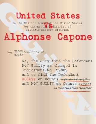 G
     United States
  In the Ditrict Court of the United States
          Vs
         For the northern district of
          Illinois Eastern Division


Alphonse Capone
u
Nos 22852 Consolidated
    23233

        We, the Jury find the Defendant
 il
        NOT Guilty as charged in
        Indictment No. 22852
        and we find the Defendant
        GUILTY on Counts one-five-nine-thirteen-eighteen
        and NOT GUILTY on Counts 2-3-4-6-7-8-
                      10-11-12-14-15-16-17-19-20-21-22
                          ty
 