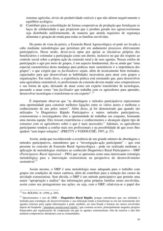 10
sistemas agrícolas, níveis de produtividade estáveis e que não afetem negativamente o
equilíbrio ecológico.
d) Contribuir para a consolidação de formas cooperativas de produção que fortaleçam os
laços de solidariedade e que propiciem que o produto gerado nos agroecossistemas
seja distribuído uniformemente, de maneira que atenda requisitos de segurança
alimentar e geração de renda para todas as famílias envolvidas.
Do ponto de vista da práxis, a Extensão Rural Agroecológica só pode ser levada a
cabo mediante metodologias que permitam pôr em andamento processos efetivamente
participativos. Desse modo, dever-se-ia optar por apoiar as iniciativas próprias dos
beneficiários e estimular a participação como um direito, inclusive no que diz respeito ao
controle social sobre a própria ação da extensão rural e de seus agentes. Nesses estilos de
participação o agir por meio de grupos, é um aspecto fundamental, diz-se ainda que “uma
especial característica desta mudança para práticas mais sustentáveis é a importância dos
grupos”, o que exigirá que os facilitadores sejam, além de tecnicamente bem treinados,
capacitados para que desenvolvam as habilidades necessárias para atuar com grupos e
organizações. Em razão disso, a experiência prática está ensinando que, para desenvolver
uma agricultura sustentável, os profissionais da extensão devem mudar seus compromissos
e sua forma de ação, deixando de atuar como um experto transferidor de tecnologias,
passando a atuar como “um facilitador que trabalha com os agricultores para aprender,
desenvolver tecnologias e transformar-se em experto”. 12
É importante observar que “as abordagens e métodos participativos representam
uma oportunidade para construir melhores ligações entre os vários atores e melhorar o
conhecimento de uns pelos outros”. Além disso, já foi demonstrado que quando são
utilizados “o Diagnóstico Rápido Participativo e outros métodos participativos,
extensionistas e investigadores têm a oportunidade de trabalhar em conjunto, formando
uma mesma equipe. Eles trocam experiências e conhecimentos e alcançam algum tipo de
consenso com os agricultores sobre o que é mais necessário.” Ademais, os agricultores
participantes tendem a confiar mais nos profissionais e na possibilidade de que esses lhes
ajudem “sem impor soluções”. (PRETTY e VODOUCHÊ; 1997, p. 53)
Assim, ainda que reconhecendo a existência de um grande número de abordagens e
métodos participativos, entendemos que a “investigação-ação participante” – que está
presente no conceito de Extensão Rural Agroecológica - pode ser realizada mediante a
aplicação de metodologias similares ao conhecido Diagnóstico Rural Participativo – DRP
(Participatory Rural Appraisal – PRA) que se apresenta como uma interessante estratégia
metodológica para a intervenção extensionista na perspectiva do desenvolvimento
sustentável.13
Assim mesmo, o DRP é uma metodologia mais adequada para o trabalho com
grupos em condições de maior carência, além de contribuir para a redução dos custos da
atividade extensionista. Sem dúvida, o DRP é um método participativo que permite uma
maior “apropriação e análise” das informações pelas próprias famílias rurais envolvidas,
assim como seu protagonismo nas ações, ou seja, com o DRP, relativiza-se o papel dos
12
Ver: RÖLING, N. (1994, p. 269).
13
Questionamos o uso do DRR – Diagnóstico Rural Rápido, porque entendemos que sua utilidade é
limitada para estratégias de desenvolvimento e sua utilização tende a transformar-se em um instrumento dos
agentes externos para captar informações e pode, também, ser uma fraude e frustrar aos atores envolvidos
depois do freqüente “abandono institucional rápido” que costuma ocorrer, principalmente naqueles projetos
financiados por organizações de cooperação em que os agentes extensionistas vêm do exterior e não têm
nenhum compromisso duradouro com as comunidades.
 