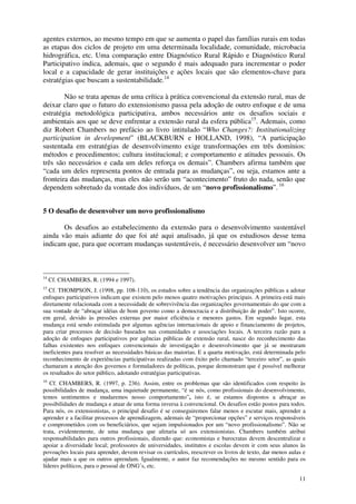 11
agentes externos, ao mesmo tempo em que se aumenta o papel das famílias rurais em todas
as etapas dos ciclos de projeto em uma determinada localidade, comunidade, microbacia
hidrográfica, etc. Uma comparação entre Diagnóstico Rural Rápido e Diagnóstico Rural
Participativo indica, ademais, que o segundo é mais adequado para incrementar o poder
local e a capacidade de gerar instituições e ações locais que são elementos-chave para
estratégias que buscam a sustentabilidade.14
Não se trata apenas de uma crítica à prática convencional da extensão rural, mas de
deixar claro que o futuro do extensionismo passa pela adoção de outro enfoque e de uma
estratégia metodológica participativa, ambos necessários ante os desafios sociais e
ambientais aos que se deve enfrentar a extensão rural da esfera pública15
. Ademais, como
diz Robert Chambers no prefácio ao livro intitulado “Who Changes?: Institutionalizing
participation in development” (BLACKBURN e HOLLAND, 1998), “A participação
sustentada em estratégias de desenvolvimento exige transformações em três domínios:
métodos e procedimentos; cultura institucional; e comportamento e atitudes pessoais. Os
três são necessários e cada um deles reforça os demais”. Chambers afirma também que
“cada um deles representa pontos de entrada para as mudanças”, ou seja, estamos ante a
fronteira das mudanças, mas eles não serão um “acontecimento” fruto do nada, senão que
dependem sobretudo da vontade dos indivíduos, de um “novo profissionalismo”. 16
5 O desafio de desenvolver um novo profissionalismo
Os desafios ao estabelecimento da extensão para o desenvolvimento sustentável
ainda vão mais adiante do que foi até aqui analisado, já que os estudiosos desse tema
indicam que, para que ocorram mudanças sustentáveis, é necessário desenvolver um “novo
14
Cf. CHAMBERS, R. (1994 e 1997).
15
Cf. THOMPSON, J. (1998, pp. 108-110), os estudos sobre a tendência das organizações públicas a adotar
enfoques participativos indicam que existem pelo menos quatro motivações principais. A primeira está mais
diretamente relacionada com a necessidade de sobrevivência das organizações governamentais do que com a
sua vontade de “abraçar idéias de bom governo como a democracia e a distribuição de poder”. Isto ocorre,
em geral, devido às pressões externas por maior eficiência e menores gastos. Em segundo lugar, esta
mudança está sendo estimulada por algumas agências internacionais de apoio e financiamento de projetos,
para criar processos de decisão baseados nas comunidades e associações locais. A terceira razão para a
adoção de enfoques participativos por agências públicas de extensão rural, nasce do reconhecimento das
falhas existentes nos enfoques convencionais de investigação e desenvolvimento que já se mostraram
ineficientes para resolver as necessidades básicas das maiorias. E a quarta motivação, está determinada pelo
reconhecimento de experiências participativas realizadas com êxito pelo chamado “terceiro setor”, as quais
chamaram a atenção dos governos e formuladores de políticas, porque demonstram que é possível melhorar
os resultados do setor público, adotando estratégias participativas.
16
Cf. CHAMBERS, R. (1997, p. 236). Assim, entre os problemas que são identificados com respeito às
possibilidades de mudança, uma inquietude permanente, “é se nós, como profissionais do desenvolvimento,
temos sentimentos e mudaremos nosso comportamento”, isto é, se estamos dispostos a abraçar as
possibilidades de mudança e atuar de uma forma inversa à convencional. Os desafios estão postos para todos.
Para nós, os extensionistas, o principal desafio é se conseguiremos falar menos e escutar mais, aprender a
aprender e a facilitar processos de aprendizagem, ademais de “proporcionar opções” e serviços responsáveis
e comprometidos com os beneficiários, que sejam impulsionados por um “novo profissionalismo”. Não se
trata, evidentemente, de uma mudança que afetaria só aos extensionistas. Chambers também atribui
responsabilidades para outros profissionais, dizendo que: economistas e burocratas devem descentralizar e
apoiar a diversidade local; professores de universidades, institutos e escolas devem ir com seus alunos às
povoações locais para aprender, devem revisar os currículos, reescrever os livros de texto, dar menos aulas e
ajudar mais a que os outros aprendam. Igualmente, o autor faz recomendações no mesmo sentido para os
líderes políticos, para o pessoal de ONG’s, etc.
 