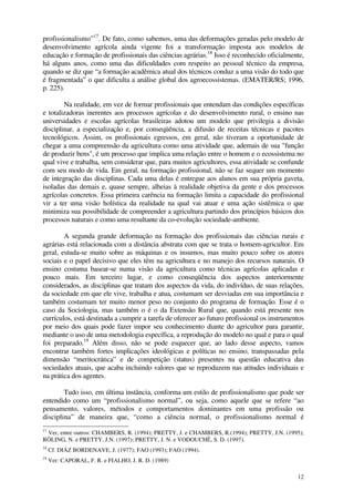 12
profissionalismo”17
. De fato, como sabemos, uma das deformações geradas pelo modelo de
desenvolvimento agrícola ainda vigente foi a transformação imposta aos modelos de
educação e formação de profissionais das ciências agrárias.18
Isso é reconhecido oficialmente,
há alguns anos, como uma das dificuldades com respeito ao pessoal técnico da empresa,
quando se diz que “a formação acadêmica atual dos técnicos conduz a uma visão do todo que
é fragmentada” o que dificulta a análise global dos agroecossistemas. (EMATER/RS; 1996,
p. 225).
Na realidade, em vez de formar profissionais que entendam das condições específicas
e totalizadoras inerentes aos processos agrícolas e do desenvolvimento rural, o ensino nas
universidades e escolas agrícolas brasileiras adotou um modelo que privilegia a divisão
disciplinar, a especialização e, por conseqüência, a difusão de receitas técnicas e pacotes
tecnológicos. Assim, os profissionais egressos, em geral, não tiveram a oportunidade de
chegar a uma compreensão da agricultura como uma atividade que, ademais de sua "função
de produzir bens", é um processo que implica uma relação entre o homem e o ecossistema no
qual vive e trabalha, sem considerar que, para muitos agricultores, essa atividade se confunde
com seu modo de vida. Em geral, na formação profissional, não se faz sequer um momento
de integração das disciplinas. Cada uma delas é entregue aos alunos em sua própria gaveta,
isoladas das demais e, quase sempre, alheias à realidade objetiva da gente e dos processos
agrícolas concretos. Essa primeira carência na formação limita a capacidade do profissional
vir a ter uma visão holística da realidade na qual vai atuar e uma ação sistêmica o que
minimiza sua possibilidade de compreender a agricultura partindo dos princípios básicos dos
processos naturais e como uma resultante da co-evolução sociedade-ambiente.
A segunda grande deformação na formação dos profissionais das ciências rurais e
agrárias está relacionada com a distância abstrata com que se trata o homem-agricultor. Em
geral, estuda-se muito sobre as máquinas e os insumos, mas muito pouco sobre os atores
sociais e o papel decisivo que eles têm na agricultura e no manejo dos recursos naturais. O
ensino costuma basear-se numa visão da agricultura como técnicas agrícolas aplicadas e
pouco mais. Em terceiro lugar, e como conseqüência dos aspectos anteriormente
considerados, as disciplinas que tratam dos aspectos da vida, do indivíduo, de suas relações,
da sociedade em que ele vive, trabalha e atua, costumam ser desviadas em sua importância e
também costumam ter muito menor peso no conjunto do programa de formação. Esse é o
caso da Sociologia, mas também o é o da Extensão Rural que, quando está presente nos
currículos, está destinada a cumprir a tarefa de oferecer ao futuro profissional os instrumentos
por meio dos quais pode fazer impor seu conhecimento diante do agricultor para garantir,
mediante o uso de uma metodologia específica, a reprodução do modelo no qual e para o qual
foi preparado.19
Além disso, não se pode esquecer que, ao lado desse aspecto, vamos
encontrar também fortes implicações ideológicas e políticas no ensino, transpassadas pela
dimensão “meritocrática” e de competição (status) presentes na questão educativa das
sociedades atuais, que acaba incluindo valores que se reproduzem nas atitudes individuais e
na prática dos agentes.
Tudo isso, em última instância, conforma um estilo de profissionalismo que pode ser
entendido como um “profissionalismo normal”, ou seja, como aquele que se refere “ao
pensamento, valores, métodos e comportamentos dominantes em uma profissão ou
disciplina” de maneira que, “como a ciência normal, o profissionalismo normal é
17
Ver, entre outros: CHAMBERS, R. (1994); PRETTY, J. e CHAMBERS, R.(1994); PRETTY, J.N. (1995);
RÖLING, N. e PRETTY, J.N. (1997); PRETTY, J. N. e VODOUCHÊ, S. D. (1997).
18
Cf. DIÁZ BORDENAVE, J. (1977); FAO (1993); FAO (1994).
19
Ver: CAPORAL, F. R. e FIALHO, J. R. D. (1989)
 