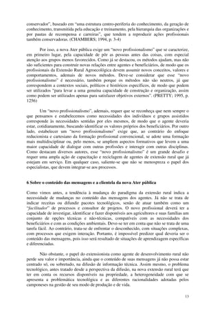 13
conservador”, baseado em “uma estrutura centro-periferia do conhecimento, da geração de
conhecimento, transmitida pela educação e treinamento, pela hierarquia das organizações e
por pautas de recompensa e carreiras”, que tendem a reproduzir ações profissionais
também conservadoras. (CHAMBERS; 1994, p. 3-4)
Por isso, a nova Ater pública exige um “novo profissionalismo” que se caracterize,
em primeiro lugar, pela capacidade de pôr as pessoas antes das coisas, com especial
atenção aos grupos menos favorecidos. Como já se destacou, os métodos ajudam, mas não
são suficientes para construir novas relações entre agentes e beneficiários, de modo que os
profissionais da Extensão Rural Agroecológica devem assumir novos conceitos, valores e
comportamentos, ademais de novos métodos. Deve-se considerar que esse “novo
profissionalismo” é necessário, também porque os métodos não são neutros, já que
correspondem a contextos sociais, políticos e históricos específicos, de modo que podem
ser utilizados “para levar a uma genuína capacidade de construção e organização, assim
como podem ser utilizados apenas para satisfazer objetivos externos”. (PRETTY; 1995, p.
1256)
Um “novo profissionalismo”, ademais, requer que se reconheça que nem sempre o
que pensamos e estabelecemos como necessidades dos indivíduos e grupos assistidos
corresponde às necessidades sentidas por eles mesmos, de modo que o agente deveria
estar, cotidianamente, buscando identificar os valores próprios dos beneficiários. Por outro
lado, estabelecer um “novo profissionalismo” exige que, ao contrário do enfoque
reducionista e cartesiano da formação profissional convencional, se adote uma formação
mais multidisciplinar ou, pelo menos, se ampliem aspectos formativos que levem a uma
maior capacidade de dialogar com outras profissões e interagir com outras disciplinas.
Como destacam diversos autores, esse “novo profissionalismo” é um grande desafio e
requer uma ampla ação de capacitação e reciclagem de agentes de extensão rural que já
estejam em serviço. Em qualquer caso, saliente-se que não se menospreza o papel dos
especialistas, que devem integrar-se aos processos.
6 Sobre o conteúdo das mensagens e a clientela da nova Ater pública
Como vimos antes, a tendência à mudança do paradigma da extensão rural indica a
necessidade de mudanças no conteúdo das mensagens dos agentes. Já não se trata de
indicar receitas ou difundir pacotes tecnológicos, senão de atuar também como um
“facilitador” de processos e consultor de projetos. O novo profissional deverá ter a
capacidade de investigar, identificar e fazer disponíveis aos agricultores e suas famílias um
conjunto de opções técnicas e não-técnicas, compatíveis com as necessidades dos
beneficiários e com as condições ambientais. Deve-se ter em conta que não se trata de uma
tarefa fácil. Ao contrário, trata-se de enfrentar o desconhecido, com situações complexas,
com processos que exigem interação. Portanto, é impossível predizer qual deveria ser o
conteúdo das mensagens, pois isso será resultado de situações de aprendizagem específicas
e diferenciadas.
Não obstante, o papel do extensionista como agente de desenvolvimento rural não
perde seu valor e importância, ainda que o conteúdo de suas mensagens já não possa estar
centrado só, ou sobretudo, na difusão de informação técnica. Assim mesmo, o problema
tecnológico, antes tratado desde a perspectiva da difusão, na nova extensão rural terá que
ter em conta os recursos disponíveis na propriedade, a heterogeneidade com que se
apresenta a problemática tecnológica e as diferentes racionalidades adotadas pelos
camponeses na gestão de seu modo de produção e de vida.
 