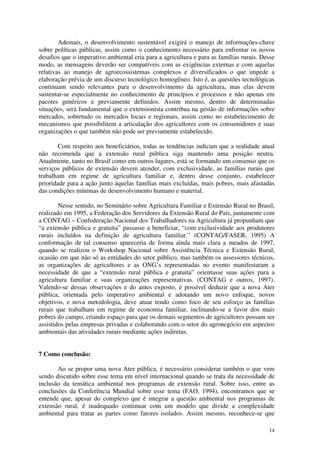 14
Ademais, o desenvolvimento sustentável exigirá o manejo de informações-chave
sobre políticas públicas, assim como o conhecimento necessário para enfrentar os novos
desafios que o imperativo ambiental cria para a agricultura e para as famílias rurais. Desse
modo, as mensagens deverão ser compatíveis com as exigências externas e com aquelas
relativas ao manejo de agroecossistemas complexos e diversificados o que impede a
elaboração prévia de um discurso tecnológico homogêneo. Isto é, as questões tecnológicas
continuam sendo relevantes para o desenvolvimento da agricultura, mas elas devem
sustentar-se especialmente no conhecimento de princípios e processos e não apenas em
pacotes genéricos e previamente definidos. Assim mesmo, dentro de determinadas
situações, será fundamental que o extensionista contribua na gestão de informações sobre
mercados, sobretudo os mercados locais e regionais, assim como no estabelecimento de
mecanismos que possibilitem a articulação dos agricultores com os consumidores e suas
organizações o que também não pode ser previamente estabelecido.
Com respeito aos beneficiários, todas as tendências indicam que a realidade atual
não recomenda que a extensão rural pública siga mantendo uma posição neutra.
Atualmente, tanto no Brasil como em outros lugares, está se formando um consenso que os
serviços públicos de extensão devem atender, com exclusividade, as famílias rurais que
trabalham em regime de agricultura familiar e, dentro desse conjunto, estabelecer
prioridade para a ação junto àquelas famílias mais excluídas, mais pobres, mais afastadas
das condições mínimas de desenvolvimento humano e material.
Nesse sentido, no Seminário sobre Agricultura Familiar e Extensão Rural no Brasil,
realizado em 1995, a Federação dos Servidores da Extensão Rural do País, juntamente com
a CONTAG – Confederação Nacional dos Trabalhadores na Agricultura já propunham que
“a extensão pública e gratuita” passasse a beneficiar, “com exclusividade aos produtores
rurais incluídos na definição de agricultura familiar.” (CONTAG/FASER, 1995) A
conformação de tal consenso apareceria de forma ainda mais clara a meados de 1997,
quando se realizou o Workshop Nacional sobre Assistência Técnica e Extensão Rural,
ocasião em que não só as entidades do setor público, mas também os assessores técnicos,
as organizações de agricultores e as ONG’s representadas no evento manifestaram a
necessidade de que a “extensão rural pública e gratuita” orientasse suas ações para a
agricultura familiar e suas organizações representativas. (CONTAG e outros, 1997).
Valendo-se dessas observações e do antes exposto, é possível deduzir que a nova Ater
pública, orientada pelo imperativo ambiental e adotando um novo enfoque, novos
objetivos, e nova metodologia, deve atuar tendo como foco de seu esforço as famílias
rurais que trabalham em regime de economia familiar, inclinando-se a favor dos mais
pobres do campo, criando espaço para que os demais segmentos de agricultores possam ser
assistidos pelas empresas privadas e colaborando com o setor do agronegócio em aspectos
ambientais das atividades rurais mediante ações indiretas.
7 Como conclusão:
Ao se propor uma nova Ater pública, é necessário considerar também o que vem
sendo discutido sobre esse tema em nível internacional quando se trata da necessidade de
inclusão da temática ambiental nos programas de extensão rural. Sobre isso, entre as
conclusões da Conferência Mundial sobre esse tema (FAO, 1994), encontramos que se
entende que, apesar do complexo que é integrar a questão ambiental nos programas de
extensão rural, é inadequado continuar com um modelo que divide a complexidade
ambiental para tratar as partes como fatores isolados. Assim mesmo, reconhece-se que
 