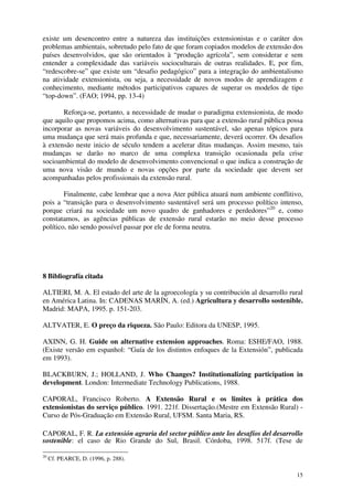 15
existe um desencontro entre a natureza das instituições extensionistas e o caráter dos
problemas ambientais, sobretudo pelo fato de que foram copiados modelos de extensão dos
países desenvolvidos, que são orientados à “produção agrícola”, sem considerar e sem
entender a complexidade das variáveis socioculturais de outras realidades. E, por fim,
“redescobre-se” que existe um “desafio pedagógico” para a integração do ambientalismo
na atividade extensionista, ou seja, a necessidade de novos modos de aprendizagem e
conhecimento, mediante métodos participativos capazes de superar os modelos de tipo
“top-down”. (FAO; 1994, pp. 13-4)
Reforça-se, portanto, a necessidade de mudar o paradigma extensionista, de modo
que aquilo que propomos acima, como alternativas para que a extensão rural pública possa
incorporar as novas variáveis do desenvolvimento sustentável, são apenas tópicos para
uma mudança que será mais profunda e que, necessariamente, deverá ocorrer. Os desafios
à extensão neste inicio de século tendem a acelerar ditas mudanças. Assim mesmo, tais
mudanças se darão no marco de uma complexa transição ocasionada pela crise
socioambiental do modelo de desenvolvimento convencional o que indica a construção de
uma nova visão de mundo e novas opções por parte da sociedade que devem ser
acompanhadas pelos profissionais da extensão rural.
Finalmente, cabe lembrar que a nova Ater pública atuará num ambiente conflitivo,
pois a “transição para o desenvolvimento sustentável será um processo político intenso,
porque criará na sociedade um novo quadro de ganhadores e perdedores”20
e, como
constatamos, as agências públicas de extensão rural estarão no meio desse processo
político, não sendo possível passar por ele de forma neutra.
8 Bibliografía citada
ALTIERI, M. A. El estado del arte de la agroecología y su contribución al desarrollo rural
en América Latina. In: CADENAS MARÍN, A. (ed.) Agricultura y desarrollo sostenible.
Madrid: MAPA, 1995. p. 151-203.
ALTVATER, E. O preço da riqueza. São Paulo: Editora da UNESP, 1995.
AXINN, G. H. Guide on alternative extension approaches. Roma: ESHE/FAO, 1988.
(Existe versão em espanhol: “Guía de los distintos enfoques de la Extensión”, publicada
em 1993).
BLACKBURN, J.; HOLLAND, J. Who Changes? Institutionalizing participation in
development. London: Intermediate Technology Publications, 1988.
CAPORAL, Francisco Roberto. A Extensão Rural e os limites à prática dos
extensionistas do serviço público. 1991. 221f. Dissertação.(Mestre em Extensão Rural) -
Curso de Pós-Graduação em Extensão Rural, UFSM. Santa Maria, RS.
CAPORAL, F. R. La extensión agraria del sector público ante los desafíos del desarrollo
sostenible: el caso de Rio Grande do Sul, Brasil. Córdoba, 1998. 517f. (Tese de
20
Cf. PEARCE, D. (1996, p. 288).
 