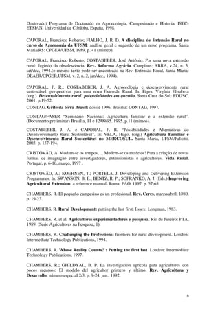 16
Doutorado) Programa de Doctorado en Agroecología, Campesinado e Historia, ISEC-
ETSIAN, Universidad de Córdoba, España, 1998.
CAPORAL, Francisco Roberto; FIALHO, J. R. D. A disciplina de Extensão Rural no
curso de Agronomia da UFSM: análise geral e sugestão de um novo programa. Santa
Maria/RS: CPGER/UFSM, 1989. p. 41 (mimeo).
CAPORAL, Francisco Roberto; COSTABEBER, José Antônio. Por uma nova extensão
rural: fugindo da obsolescência. Rev. Reforma Agrária, Campinas: ABRA, v.24, n. 3,
set/dez, 1994.(o mesmo texto pode ser encontrado na Rev. Extensão Rural, Santa Maria:
DEAER/CPGER,UFSM, v. 2, n. 2, jan/dez., 1994).
CAPORAL, F. R.; COSTABEBER, J. A. Agroecologia e desenvolvimento rural
sustentável: perspectivas para uma nova Extensão Rural. In: Etges, Virgínia Elisabeta
(org.). Desenvolvimento rural: potencialidades em questão. Santa Cruz do Sul: EDUSC,
2001; p.19-52.
CONTAG. Grito da terra Brasil: dossiê 1996. Brasília: CONTAG, 1997.
CONTAG/FASER “Seminário Nacional: Agricultura familiar e a extensão rural”.
(Documento preliminar) Brasília, 11 e 12/09/95. 1995. p.11 (mimeo).
COSTABEBER, J. A. e CAPORAL, F. R. “Possibilidades e Alternativas do
Desenvolvimento Rural Sustentável”. In: VELA, Hugo. (org.) Agricultura Familiar e
Desenvolvimento Rural Sustentável no MERCOSUL. Santa Maria, UFSM/Pallotti.
2003. p. 157-194.
CRISTOVÃO, A. Mudam-se os tempos, ... Mudem-se os modelos! Para a criação de novas
formas de integração entre investigadores, extensionistas e agricultores. Vida Rural,
Portugal, p. 6-10, março, 1997 .
CRISTOVÃO, A.; KOEHNEN, T.; PORTELA, J. Developing and Delivering Extension
Programmes. In: SWANSON, B. E.; BENTZ, R. P.; SOFRANKO, A. J. (Eds.) Improving
Agricultural Extension: a reference manual. Roma: FAO, 1997. p. 57-65.
CHAMBERS, R. El pequeño campesino es un profesional. Rev. Ceres, marzo/abril, 1980.
p. 19-23.
CHAMBERS, R. Rural Development: putting the last first. Essex: Longman, 1983.
CHAMBERS, R. et al. Agricultores experimentadores e pesquisa. Rio de Janeiro: PTA,
1989. (Série Agricultores na Pesquisa, 1).
CHAMBERS, R. Challenging the Professions: frontiers for rural development. London:
Intermediate Technology Publications, 1994.
CHAMBERS, R. Whose Reality Counts? : Putting the first last. London: Intermediate
Technology Publications, 1997.
CHAMBERS, R.; GHILDYAL, B. P. La investigación agrícola para agricultores con
pocos recursos: El modelo del agricultor primero y último. Rev. Agricultura y
Desarrollo, número especial 2/3, p. 9-24. jun., 1992.
 