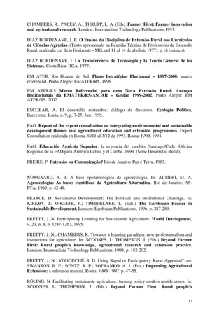 17
CHAMBERS, R.; PACEY, A.; THRUPP, L. A. (Eds). Farmer First: Farmer innovation
and agricultural research. London: Intermediate Technology Publications,1993.
DIÁZ BORDENAVE, J. E. O Ensino da Disciplina de Extensão Rural nos Currículos
de Ciências Agrárias. (Texto apresentado na Reunião Técnica de Professores de Extensão
Rural, realizada em Belo Horizonte - MG, del 11 al 14 de abril de 1977). p.16 (mimeo).
DIÁZ BORDENAVE, J. La Transferencia de Tecnología y la Teoría General de los
Sistemas. Costa Rica: IICA, 1977.
EM ATER. Rio Grande do Sul. Plano Estratégico Plurianual – 1997-2000: marco
referencial. Porto Alegre: EMATER/RS, 1996.
EM ATER/RS Marco Referencial para uma Nova Extensão Rural: Avanços
Institucionais da EMATER/RS-ASCAR – Gestão 1999-2002. Porto Alegre: EM
ATER/RS. 2002.
ESCOBAR, A. El desarrollo sostenible: diálogo de discursos. Ecología Política,
Barcelona: Icaria, n. 9, p. 7-25, Jun. 1995.
FAO. Report of the expert consultation on integrating environmental and sustainable
development themes into agricultural education and extensión programmes. Expert
Consultation realizada en Roma 30/11 al 3/12 de 1993. Roma: FAO, 1994.
FAO. Educación Agrícola Superior: la urgencia del cambio. Santiago/Chile: Oficina
Regional de la FAO para América Latina y el Caribe, 1993. (Série Desarrollo Rural).
FREIRE, P. Extensão ou Comunicação? Rio de Janeiro: Paz e Terra, 1983.
NORGAARD, R. B. A base epistemológica da agroecologia. In: ALTIERI, M. A.
Agroecologia: As bases científicas da Agricultura Alternativa. Rio de Janeiro: AS-
PTA, 1989. p. 42-48.
PEARCE, D. Sustainable Development: The Political and Institutional Chalenge. In:
KIRKBY, J.; O´KEEFE, P.; TIMBERLAKE, L. (Eds.) The Earthscan Reader in
Sustainable Development. London: Earthscan Publications, 1996. p. 287-289.
PRETTY, J. N. Participatory Learning for Sustainable Agriculture. World Development,
v. 23, n. 8, p. 1247-1263, 1995.
PRETTY, J. N.; CHAMBERS, R. Towards a learning paradigm: new professionalism and
institutions for agriculture. In: SCOONES, I.; THOMPSON, J. (Eds.) Beyond Farmer
First: Rural people’s knowledge, agricultural research and extension practice.
London: Intermediate Technology Publications, 1994. p. 182-202.
PRETTY, J. N.; VODOUCHÊ, S. D. Using Rapid or Participatory Rural Appraisal”. en:
SWANSON, B. E.; BENTZ, R. P.; SOFRANKO, A. J. (Eds.) Improving Agricultural
Extension: a reference manual. Roma: FAO, 1997. p. 47-55.
RÖLING, N. Facilitating sustainable agriculture: turning policy models upside down. In:
SCOONES, I.; THOMPSON, J. (Eds.) Beyond Farmer First: Rural people’s
 