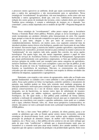 3
e processos menos agressivos ao ambiente, desde que sejam economicamente rentáveis
para a cadeia dos agronegócios e não necessariamente para os agricultores. Nessa
estratégia de “esverdeamento” da agricultura, vale usar transgênicos, assim como vale usar
herbicidas e outros agroquímicos, desde que, com isso, viabilizem-se alternativas de
redução dos custos gerais de instalação das lavouras, como o plantio direto, por exemplo.
Também nessa estratégia, é comum a substituição de insumos ou o chamado “uso
controlado”, como a moda importada com os modelos de tipo PIF – Programa Integrado de
Frutas.
Nessa estratégia do “esverdeamento”, sobra pouco espaço para a Assistência
Técnica e Extensão Rural (Ater) pública. Primeiro, porque as novas tecnologias já vêm
sendo incorporadas aos produtos ofertados pelas transnacionais do setor. Em segundo
lugar, porque se trata de um mercado competitivo no qual as empresas visam a cativar seus
clientes e, para tanto, chegam a eles por meio de assessores técnicos e
vendedores/promotores. Inclusive, em muitos casos, esse segmento comercial trata de
introduzir produtos menos tóxicos e/ou biológicos, quando estes fazem parte de suas linhas
de insumos. Em terceiro lugar, a maioria dos médios e grandes agricultores, especialmente
os produtores de commodities, já tomam iniciativas para continuar ou manter o processo de
“modernização” de seus negócios indo atrás, quando lhes convém, das novas opções
tecnológicas. Em quarto lugar, mas não menos importante, aparece o papel do setor
privado de serviços de Assistência Técnica e Escritórios de Planejamento Agropecuário
que atuam preferentemente com agricultores empresariais, se bem que também prestem
serviços (projetos de crédito rural, por exemplo) para outras categorias de agricultores,
inclusive familiares. Em todos esses casos exemplares e para esse tipo de público, já não
faz falta, do ponto de vista da “modernização”, que o Estado intervenha com ações de
fomento ou transferência de tecnologias. Não-raro, os extensionistas são também
criticados por não estarem atualizados o suficiente com respeito às últimas novidades das
indústrias de máquinas, equipamentos e agroquímicos.
Entretanto, com respeito a tais setores da agropecuária, ainda cabe ao Estado uma
questão fundamental: os cuidados com o meio ambiente e com a produção de alimentos
sadios. Essas ações podem ser feitas via legislação, controles sanitários e mecanismos de
punição, mas também podem ser feitas pela extensão rural mediante programas de
educação ambiental e motivação para a redução de impactos ao meio ambiente, difundindo
práticas conservacionistas ou o uso de técnicas menos agressivas, como os manejos
integrados, uso de baculovirus, ou mesmo outros tipos de substituição de insumos:
fertilizantes químicos por adubos orgânicos, agrotóxicos por pesticidas orgânicos,
fisiológicos, etc. De igual modo, a Ater pública pode contribuir de forma indireta,
mediante a realização de campanhas e divulgação massal, para que os empresários rurais
ampliem sua consciência com respeito a questões ambientais, como pode ser o cuidado
com a água, cobertura florestal, solos, etc. Atuar nessa perspectiva ecotecnocrática, no
entanto, não parece ser nem a principal missão nem a principal responsabilidade da Nova
ATER pública.
De fato, a Ater como “bem público” e, portanto, de oferta gratuita, passa a ter
sentido se admitimos que cabe ao Estado apoiar setores menos favorecidos, estimular
estratégias de desenvolvimento local, assim como realizar ações ambientalistas e de
promoção da produção de alimentos limpos, de melhor valor biológico (ecológicos,
orgânicos, etc.). Nesse caso, a Ater pública deveria centrar-se em um outro enfoque que
parte de uma visão “conflitivista” e defende que o desenvolvimento rural, para ser
sustentável (e a extensão rural para atuar neste sentido), deve atender também a outros
requisitos que não apenas o aumento da produção e da produtividade agrícola. Entre esses
 