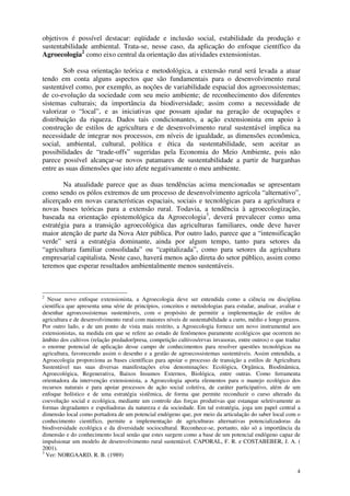 4
objetivos é possível destacar: eqüidade e inclusão social, estabilidade da produção e
sustentabilidade ambiental. Trata-se, nesse caso, da aplicação do enfoque científico da
Agroecologia2
como eixo central da orientação das atividades extensionistas.
Sob essa orientação teórica e metodológica, a extensão rural será levada a atuar
tendo em conta alguns aspectos que são fundamentais para o desenvolvimento rural
sustentável como, por exemplo, as noções de variabilidade espacial dos agroecossistemas;
de co-evolução da sociedade com seu meio ambiente; de reconhecimento dos diferentes
sistemas culturais; da importância da biodiversidade; assim como a necessidade de
valorizar o “local”, e as iniciativas que possam ajudar na geração de ocupações e
distribuição da riqueza. Dados tais condicionantes, a ação extensionista em apoio à
construção de estilos de agricultura e de desenvolvimento rural sustentável implica na
necessidade de integrar nos processos, em níveis de igualdade, as dimensões econômica,
social, ambiental, cultural, política e ética da sustentabilidade, sem aceitar as
possibilidades de “trade-offs” sugeridas pela Economia do Meio Ambiente, pois não
parece possível alcançar-se novos patamares de sustentabilidade a partir de barganhas
entre as suas dimensões que isto afete negativamente o meu ambiente.
Na atualidade parece que as duas tendências acima mencionadas se apresentam
como sendo os pólos extremos de um processo de desenvolvimento agrícola “alternativo”,
alicerçado em novas características espaciais, sociais e tecnológicas para a agricultura e
novas bases teóricas para a extensão rural. Todavia, a tendência à agroecologização,
baseada na orientação epistemológica da Agroecologia3
, deverá prevalecer como uma
estratégia para a transição agroecológica das agriculturas familiares, onde deve haver
maior atenção de parte da Nova Ater pública. Por outro lado, parece que a “intensificação
verde” será a estratégia dominante, ainda por algum tempo, tanto para setores da
“agricultura familiar consolidada” ou “capitalizada”, como para setores da agricultura
empresarial capitalista. Neste caso, haverá menos ação direta do setor público, assim como
teremos que esperar resultados ambientalmente menos sustentáveis.
2
Nesse novo enfoque extensionista, a Agroecologia deve ser entendida como a ciência ou disciplina
científica que apresenta uma série de princípios, conceitos e metodologias para estudar, analisar, avaliar e
desenhar agroecossistemas sustentáveis, com o propósito de permitir a implementação de estilos de
agricultura e de desenvolvimento rural com maiores níveis de sustentabilidade a curto, médio e longo prazos.
Por outro lado, e de um ponto de vista mais restrito, a Agroecologia fornece um novo instrumental aos
extensionistas, na medida em que se refere ao estudo de fenômenos puramente ecológicos que ocorrem no
âmbito dos cultivos (relação predador/presa, competição cultivos/ervas invasoras, entre outros) o que traduz
o enorme potencial de aplicação desse campo de conhecimentos para resolver questões tecnológicas na
agricultura, favorecendo assim o desenho e a gestão de agroecossistemas sustentáveis. Assim entendida, a
Agroecologia proporciona as bases científicas para apoiar o processo de transição a estilos de Agricultura
Sustentável nas suas diversas manifestações e/ou denominações: Ecológica, Orgânica, Biodinâmica,
Agroecológica, Regenerativa, Baixos Insumos Externos, Biológica, entre outras. Como ferramenta
orientadora da intervenção extensionista, a Agroecologia aporta elementos para o manejo ecológico dos
recursos naturais e para apoiar processos de ação social coletiva, de caráter participativo, além de um
enfoque holístico e de uma estratégia sistêmica, de forma que permite reconduzir o curso alterado da
coevolução social e ecológica, mediante um controle das forças produtivas que estanque seletivamente as
formas degradantes e espoliadoras da natureza e da sociedade. Em tal estratégia, joga um papel central a
dimensão local como portadora de um potencial endógeno que, por meio da articulação do saber local com o
conhecimento científico, permite a implementação de agriculturas alternativas potencializadoras da
biodiversidade ecológica e da diversidade sociocultural. Reconhece-se, portanto, não só a importância da
dimensão e do conhecimento local senão que estes surgem como a base de um potencial endógeno capaz de
impulsionar um modelo de desenvolvimento rural sustentável. CAPORAL, F. R. e COSTABEBER, J. A. (
2001).
3
Ver: NORGAARD, R. B. (1989)
 