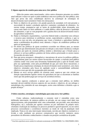 5
2 Alguns aspectos do cenário para uma nova Ater pública
Além dos pontos antes mencionados, vários outros elementos presentes no cenário
atual indicam o marco no qual se pode estabelecer uma nova política de Ater pública, uma
Ater que possa dar uma contribuição decisiva na construção de estratégias de
desenvolvimento rural sustentável. Entre eles destacamos:
a) Entre os objetivos do governo e de grande parcela da sociedade civil está presente a
necessidade de manter a produção agrícola e aumentar a produção de alimentos. Ao
mesmo tempo, propugna-se que as metas de produtividade sejam alcançadas sem
causar mais danos ao meio ambiente e à saúde pública, além de preservar a qualidade
dos alimentos, o que se vem propondo sob o guarda-chuva do desenvolvimento rural e
da agricultura sustentáveis.
b) Dadas as limitações orçamentárias, o governo federal tende a concentrar seus esforços
e recursos para minimizar os problemas sociais, especialmente a pobreza, o que se
traduz no caso em tela, em programas que visam a fortalecer a agricultura familiar,
atacar a problemática da pobreza rural, ademais, é lógico, de estabelecer políticas de
apoio ao agronegócio.
c) Os efeitos das políticas de ajuste econômico ocorridos nos últimos anos, ao mesmo
tempo em que determinaram uma pressão em direção a uma maior eficiência e redução
de gastos por parte da extensão pública, tendem a determinar que o Estado passe a
oferecer os serviços públicos gratuitos de forma seletiva priorizando os setores menos
favorecidos do meio rural.
d) Para que possa assegurar a abrangência e mecanismos de acesso às políticas públicas,
especialmente junto aos setores menos favorecidos do campo, a extensão rural pública
continua sendo vista como uma ferramenta fundamental para a ação do Estado, tanto
pela sua capilaridade, como pela possibilidade de que, por meio desse mecanismo, o
Estado possa impulsionar estratégias de desenvolvimento rural sustentável, com claros
objetivos orientados pela busca de eqüidade social e sustentabilidade ambiental,
objetivos esses que não são assegurados pelo mercado.
e) Quanto ao novo serviço público de extensão rural, espera-se que este oriente sua
atenção especialmente àqueles setores da agricultura em que se encontram as famílias
rurais que não podem pagar por serviços de assistência técnica.
Esses aspectos conduzem a pensar que a extensão rural pública, no âmbito
nacional, deverá redefinir diversos aspectos de sua missão e objetivos, de seu enfoque e
metodologia, dos conteúdos de suas mensagens, assim como delimitar a clientela a que se
propõe alcançar.4
3 Sobre conceitos, estratégias e metodologias para uma nova Ater pública
Como sabemos, tradicionalmente a extensão rural é entendida como uma
deliberada intervenção, de natureza pública ou privada, em um espaço rural dado (um
agroecossistema, uma propriedade rural, uma comunidade, um povoado, uma microbacia
hidrográfica, etc.), realizada por agentes externos ou por indivíduos do próprio meio,
orientada à realização de mudanças no processo produtivo agrosilvopastoril, ou em outros
processos socioculturais e econômicos inerentes ao modo de vida da população rural
implicada. Trata-se de uma intervenção intencionada, movida por objetivos normativos e
levada a cabo mediante um processo comunicativo que envolve inúmeros atores
possuidores de diferentes conhecimentos e situados em posições assimétricas de poder.
4
Uma bela experiência neste sentido foi realizada recentemente na EMATER/RS. Ver: EMATER/RS (2002)
 