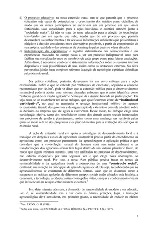 7
d) O processo educativo: na nova extensão rural, tem-se que garantir que o processo
educativo seja capaz de potencializar o crescimento dos sujeitos como cidadãos, de
modo que os atores participantes se envolvam em um processo em que saiam
fortalecidas suas capacidades para a ação individual e coletiva também junto à
"sociedade maior". Já não se trata de uma educação para a adoção de tecnologias
transferidas por um agente que sabe, senão que de um processo que permita
desenvolver os conhecimentos e ter acesso a informações suficientes que possibilitem a
eleição e a decisão conscientes entre alternativas possíveis, a partir da compreensão de
sua própria realidade e das estruturas de dominação pelas quais se vêem afetados.
e) Sistematização das experiências: o registro sistematizado dos conhecimentos e das
experiências realizadas no campo passa a ser um processo indispensável tanto para
facilitar sua socialização entre os membros de cada grupo como para futuras avaliações.
Além disso, é necessário conhecer e sistematizar informações sobre os recursos internos
disponíveis e suas possibilidades de uso, assim como os obstáculos externos. Na nova
perspectiva, já não basta o registro referente à adoção de tecnologias e práticas difundidas
pela extensão rural.
Na prática cotidiana, portanto, deveremos ter um novo enfoque para a ação
extensionista. Sobre o que se entende por “enfoques de extensão”, seguindo o conceito
recomendado por Axinn5
, pode-se dizer que a extensão pública para o desenvolvimento
sustentável poderia adotar uma mistura daqueles enfoques que o autor identifica como
“enfoque geral de extensão agrícola” e “enfoque da extensão baseada na participação”. Ou
seja, trata-se de estabelecer um novo enfoque, que qualificaremos como de “institucional
participativo”, no qual se mantenha o espaço institucional público do aparato
extensionista, tirando dos governos e da organização de extensão o controle absoluto sobre
as decisões da empresa que até agora o exerceram. Desse modo, tal enfoque exige uma
participação efetiva, tanto dos beneficiários como dos demais atores sociais interessados
nos processos de gestão e planejamento, assim como uma mudança nas variáveis pelas
quais se mede o êxito dos programas e os procedimentos para a avaliação dos serviços de
extensão rural.
A ação da extensão rural em apoio a estratégias de desenvolvimento local e à
transição em direção a estilos de agricultura sustentável precisa partir do entendimento da
agricultura como um processo permanente de aprendizagem e aplicação prática e que
considere que a co-evolução natural do homem com seu meio ambiente e as
transformações dos agroecossistemas têm lugar dentro de um sistema planetário finito, de
modo que alguns recursos naturais, uma vez utilizados no processo de desenvolvimento,
não estarão disponíveis por uma segunda vez o que exige nova abordagem do
desenvolvimento rural. Por isso, a nova Ater pública precisa tratar os temas da
sustentabilidade e da agricultura desde a perspectiva de uma “construção social”,
centrando sua atenção na concepção de aprendizagem social. Ou seja, reconhecendo que os
agroecossistemas se constroem de diferentes formas, dado que os discursos sobre a
natureza e as práticas agrícolas de diferentes grupos sociais estão afetados pela história, a
economia, a tecnologia, a ciência, assim como pelos mitos, crenças e conhecimentos locais
que influenciam na relação entre natureza e cultura.6
Isso determinaria, ademais, a dimensão de temporalidade do modelo a ser adotado,
isto é, se sustentabilidade tem a ver com as futuras gerações, logo, a transição
agroecológica deve considerar, em primeiro plano, a necessidade de reduzir os efeitos
5
Ver: AXINN, G. H. (1988).
6
Sobre este tema, ver: ESCOBAR, A. (1996) e RÖLING, N. e PRETTY, J. N. (1997).
 