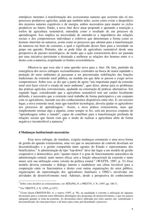 8
entrópicos inerentes à transformação dos ecossistemas naturais que ocorrem não só nos
processos produtivos agrícolas, ainda que também neles, assim como evitar o desperdício
dos recursos naturais esgotáveis e de energia, ambos necessários para manter os ciclos
produtivos no futuro. Então, a nova Ater deve atuar propondo e apoiando a transição a
estilos de agricultura sustentável, entendida como o resultado de um processo de
aprendizagem. Isso implica na necessidade de entender-se a importância das relações
sociais e dos compromissos individuais e coletivos que determinam a forma como os
homens intervêm na natureza, assim como os processos que adotam para a transformação
da natureza em bens de consumo, e qual o significado desses bens para a sociedade ou
grupo em questão. Portanto, não se pode falar de agricultura sustentável desde uma
perspectiva de pacotes tecnológicos, de modo que a ação extensionista deve ser pautada
por uma iniciativa persistente e destinada a melhorar as relações dos homens entre si e
destes com a natureza, respeitando os limites ecossistêmicos.
Observe-se que essa não é uma questão nova para a Ater. De fato, partindo da
emergência dos novos enfoques socioambientais (centrados na busca de maior eqüidade e
proteção do meio ambiente) já passaram a ser preconizadas redefinições das funções
tradicionais da extensão rural pública, na medida em que dela se passou a exigir novos
compromissos. Sobre isso, se diz que a partir de agora “um importante papel da extensão
rural será fazer visível o estado do meio ambiente”, quer dizer, alertar para os problemas
das práticas agrícolas convencionais, ajudando na construção de práticas alternativas. Em
segundo lugar, considerando que a agricultura sustentável tem um caráter localmente
definido, é necessário que a extensão rural trabalhe de forma participativa e em conjunto
com os agricultores, fazendo uso dos conhecimentos disponíveis entre eles. E, em terceiro
lugar, a nova extensão rural, mais que transferir tecnologias, deveria ajudar os agricultores
nos processos de aprendizagem.7
Assim, a nova prática extensionista, mais que
simplesmente ensinar algo a alguém, como sempre se fez, será um processo conjunto de
“aprendizagem sobre o mundo”, capaz de contribuir para a transformação profunda de
relações sociais que fazem com que o modo de realizar a agricultura afete de forma
negativa e incontrolável a natureza.8
4 Mudanças institucionais necessárias
Esse novo enfoque, de imediato, exigiria mudanças estruturais e uma nova forma
de gestão do aparato extensionista, uma vez que os mecanismos de controle deveriam ser
descentralizados e a gestão compartida entre agentes do Estado e representantes dos
beneficiários.9
A administração de tipo “top-down” deve dar lugar a um modelo de gestão
cooperativo e democrático, pois “quanto maior é o grau de funcionamento autocrático da
administração central, tanto menos eficaz será a função educacional da extensão e tanto
maior será sua utilização como veículo da política estatal.” (WATTS, 1987, p. 31) Esse
modelo deveria estimular o diálogo interno e estabelecer um clima favorável para a
cooperação entre os funcionários e destes com outras organizações do setor público,
organizações de representação dos agricultores familiares e ONG’s envolvidas em
atividades de desenvolvimento rural. Ademais, desde a perspectiva do conhecimento
7
Sobre estes desafios ao extensionismo, ver: RÖLING, N. e PRETTY, J. N. (1997, pp. 186-7).
8
Ver: PRETTY, J. N. (1995, p.1257).
9
Como dizem CRISTOVÃO, A. e outros (1997, p. 58), na atualidade é corrente a utilização de algumas
dicotomias para o contraste entre diferentes abordagens dos programas de desenvolvimento, o que nos parece
adequado quando se trata da extensão. As dicotomias-chave indicadas por estes autores são: centralizado x
descentralizado; de cima para baixo x de baixo para cima; pré-desenhado x processo.
 