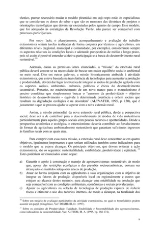 9
técnico, parece necessário mudar o modelo piramidal em cujo topo estão os especialistas
que se consideram os donos do saber e que são os mentores das diretrizes de projetos e
orientações tecnológicas que devem ser executadas pelos agentes de campo. Esse modelo,
que foi adequado às estratégias da Revolução Verde, não parece ser compatível com
processos participativos.
Por outro lado, o planejamento, acompanhamento e avaliação do trabalho
extensionista seriam tarefas realizadas de forma conjunta por técnicos e agricultores, em
diferentes níveis (regional, municipal e comunidade, por exemplo), considerando sempre
os aspectos relativos às condições locais e adotando perspectivas de médio e longo prazo,
pois só assim é possível entender a efetiva participação e a busca do desenvolvimento rural
sustentável.10
Ademais, dadas as premissas antes enunciadas, a “missão” da extensão rural
pública deverá centrar-se na necessidade de buscar um maior equilíbrio social e ambiental
no meio rural. Dito em outras palavras, a missão historicamente atribuída à atividade
extensionista, que esteve baseada na transferência de tecnologias para aumentar a produção
e produtividade, deverá dar lugar à tentativa de integrar as metas de produção agrícola com
os aspectos sociais, ambientais, culturais, políticos e éticos do desenvolvimento
sustentável. Portanto, no estabelecimento de um novo marco para o extensionismo é
preciso considerar que simplesmente buscar o “aumento da produtividade – objetivo
histórico do desenvolvimento – equivale à determinada coerência e ordem sociais que
resultam na degradação ecológica e na desordem” (ALTVATER, 1995, p. 130), que é
justamente o que se procura ajudar a superar com a nova extensão rural.
Assim, a missão primordial da nova extensão rural pública, desde a perspectiva
social, deve ser a de contribuir para o desenvolvimento de modos de vida sustentáveis
particularmente para aqueles grupos sociais com poucos recursos e oportunidades. Desde a
perspectiva econômica e ecológica, o extensionismo deveria contribuir ao fortalecimento
de formas de agricultura ambientalmente sustentáveis que garantam suficientes ingressos
às famílias rurais com as quais atua.
Para cumprir com essa nova missão, a extensão rural deve concentrar-se em quatro
objetivos, igualmente importantes e que seriam utilizados também como indicadores para
o modelo que se espera alcançar. Os principais objetivos, que devem orientar a ação
extensionista, são os seguintes: sustentabilidade, estabilidade, produtividade e eqüidade. 11
Estes poderiam ser enunciados como segue:
a) Garantir o apoio à construção e manejo de agroecossistemas sustentáveis de modo
que, apesar das restrições ecológicas e das pressões socioeconômicas, possam ser
alcançados e mantidos adequados níveis de produção.
b) Atuar de forma conjunta com os agricultores e suas organizações com o objetivo de
integrar os fatores de produção disponíveis local ou regionalmente e outros que
estejam ao alcance destes mesmos, para alcançar uma estabilidade na produção que
seja compatível com as condições ambientais, econômicas e sociais prevalecentes.
c) Apoiar os agricultores na seleção de tecnologias de produção capazes de reduzir
riscos e otimizar o uso dos recursos internos, de modo a alcançar, na totalidade dos
10
Sobre um modelo de avaliação participativo da atividade extensionista, no qual os beneficiários podem
assumir um papel protagônico, Ver: DESHLER, D. (1997).
11
Sobre os conceitos de Produtividade, Eqüidade, Estabilidade e Sustentabilidade dos agroecossistemas,
como indicadores de sustentabilidade, Ver: ALTIERI, M. A. (1995, pp. 168-174).
 