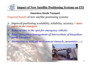 Impact of New Satellite Positioning Systems on ITS
                    Hazardous Goods Transport
Expected benefit of new satellite positioning systems:

   Improved positioning availability, reliability, accuracy = more
   safety in the transport
   Reduced time to the spot for emergency vehicles
   Better prevention/management of intersections of hazardous
   goods transports
   Monitoring in difficult environment (tunnels, mountains …)




                                                                     11
 