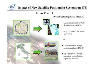 Impact of New Satellite Positioning Systems on ITS
            Access Control
                             Present technology based either on:

                                       • Automatic Number Plate
                                         Recognition (ANPR)


                                       • e.g. “Ecopass” for Milan
                                         dowtown

                                       or


                                      • Dedicated short-range
                                        communications (DSRC)

                                      • e.g. “Telepass” devices
                                        operating on the Italian
                                        highways networks

                                                                    12
 