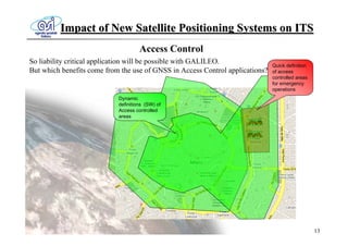Impact of New Satellite Positioning Systems on ITS
                                     Access Control
So liability critical application will be possible with GALILEO.               Quick definition
But which benefits come from the use of GNSS in Access Control applications?   of access
                                                                               controlled areas
                                                                               for emergency
                                                                               operations
                            Dynamic
                            definitions (SW) of
                            Access controlled
                            areas




                                                                                                  13
 