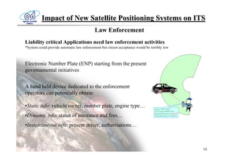 Impact of New Satellite Positioning Systems on ITS
                                            Law Enforcement
Liability critical Applications need law enforcement activities
*System could provide automatic law enforcement but citizen acceptance would be terribly low



Electronic Number Plate (ENP) starting from the present
governamental initiatives


A hand held device dedicated to the enforcement
operators can potentially obtain:

•Static info: vehicle owner, number plate, engine type…
•Dynamic info: status of insurance and fees…
•Instantaneous info: present driver, authorisations…



                                                                                               14
 