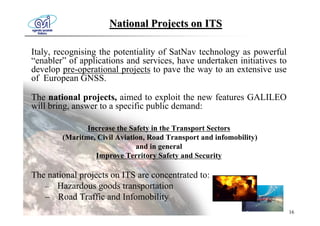 National Projects on ITS

Italy, recognising the potentiality of SatNav technology as powerful
“enabler” of applications and services, have undertaken initiatives to
develop pre-operational projects to pave the way to an extensive use
of European GNSS.

The national projects, aimed to exploit the new features GALILEO
will bring, answer to a specific public demand:

               Increase the Safety in the Transport Sectors
        (Maritme, Civil Aviation, Road Transport and infomobility)
                              and in general
                 Improve Territory Safety and Security

The national projects on ITS are concentrated to:
   – Hazardous goods transportation
   – Road Traffic and Infomobility
                                                                         16
 