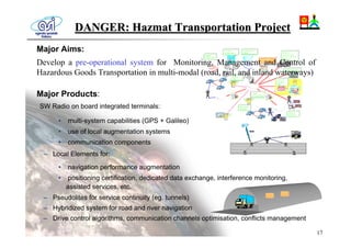DANGER: Hazmat Transportation Project
Major Aims:
Develop a pre-operational system for Monitoring, Management and Control of
Hazardous Goods Transportation in multi-modal (road, rail, and inland waterways)

Major Products:
SW Radio on board integrated terminals:

      •   multi-system capabilities (GPS + Galileo)
      •   use of local augmentation systems
      •   communication components
 – Local Elements for:
      •   navigation performance augmentation
      •   positioning certification, dedicated data exchange, interference monitoring,
          assisted services, etc.
 – Pseudolites for service continuity (eg. tunnels)
 – Hybridized system for road and river navigation
 – Drive control algorithms, communication channels optimisation, conflicts management

                                                                                         17
 