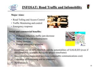 INFOSAT: Road Traffic and Infomobility

 Major Aims:

 • Road Tolling and Access Control
 • Traffic Monitoring and control
 • Emergency response

Social and commercial benefits:
      •    Pollution reduction, traffic jam decrease
      •    Better use of road infrastructures
      •    Safety increase
      •    Prompt emergency response

  •       Combined use of GPS, EGNOS and the potentialities of GALILEO (even if
          not completely available during the project timeframe)
  •       Innovative communication solutions (sustainable communications cost)
  •       Guarantee of Positioning and its continuity.
  •       Hybridisation
                                                                                  18
 