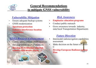 General Recommendations
                     to mitigate GNSS vulnerability

     Vulnerability Mitigation                       Risk Awareness
•    Ensure adequate backup systems         •   Emphasize education programs
•    GNSS modernization                     •   Conduct public outreach
•    Spectrum protection                    •   Grow awareness towards industry,
•    Enhance interference location              state/local Transportation Departments
     capabilities
                                                   Future Direction
    GNSS Receiver Enhancement               •   Intermodal radionavigation capabilities
•    Certify safety-critical GNSS receivers     assessment
•    Develop GNSS receiver standards        •   Make decision on the future of Loran-
•    Develop Hybridisation (Inertial            C
     sensors, chip atomic clocks, ..)       •   Develop European Radionavigation
                                                Plan



                                                                                    19
 