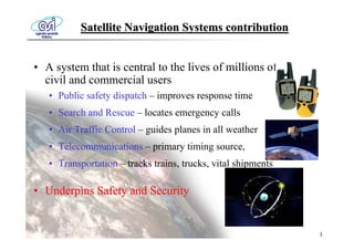 Satellite Navigation Systems contribution


• A system that is central to the lives of millions of
  civil and commercial users
   • Public safety dispatch – improves response time
   • Search and Rescue – locates emergency calls
   • Air Traffic Control – guides planes in all weather
   • Telecommunications – primary timing source,
   • Transportation – tracks trains, trucks, vital shipments

• Underpins Safety and Security


                                                               3
 