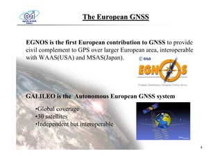 The European GNSS


EGNOS is the first European contribution to GNSS to provide
civil complement to GPS over larger European area, interoperable
with WAAS(USA) and MSAS(Japan).




GALILEO is the Autonomous European GNSS system

   •Global coverage
   •30 satellites
   •Independent but interoperable


                                                                   4
 
