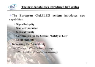 The new capabilities introduced by Galileo

  The European GALILEO system introduces new
capabilites:
    Signal Integrity
    Service Guarantee
    Signal diversity
    Certification for the Service “Safety of Life”
    Local Elements
 Increasing the Availability:
  – GPS alone: 55% of urban coverage
  – GPS + Galileo: 95% of urban coverage


                                                     6
 