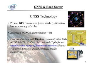 GNSS & Road Sector


                   GNSS Technology
• Present GPS commercial (mass market) utilisation
  has an accuracy of ~15m

• European EGNOS augmentation ~4m

• Concerted action with Wireless communication links
  (GSM, UMTS, WiMAX, Satcom) and IT platforms
  enable a wide range of innovative services (Pay as
  You drive, Location Based Services, Traffic
  monitoring…)


                                                       7
 
