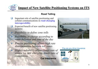 Impact of New Satellite Positioning Systems on ITS
                            Road Tolling
Important role of satellite positioning and
cellular communications in road charging
interoperability
Expected benefit of new satellite positioning
systems:
Possibility to define zone tolls
Possibility to charge according to
route followed and time of the day
Precise positioning allows high rate
discrimination between toll zones
Higher reliability allows lower rate of
errors, i.e. fair charging, lower rate of
contentions
                           Car Insurance

                                                    8
 
