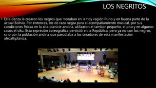 LOS NEGRITOS
• Esta danza la crearon los negros que moraban en la hoy región Puno y en buena parte de la
actual Bolivia. Por entonces, los de raza negra para el acompañamiento musical, por sus
condiciones físicas en la alta planicie andina, utilizaron el tambor pequeño, el pito y en algunos
casos el siku. Esta expresión coreográfica persistió en la República, pero ya no con los negros,
sino con la población andina que parodiaba a los creadores de esta manifestación
afroaltiplánica.
 