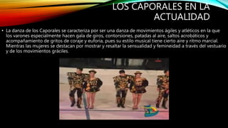 LOS CAPORALES EN LA
ACTUALIDAD
• La danza de los Caporales se caracteriza por ser una danza de movimientos ágiles y atléticos en la que
los varones especialmente hacen gala de giros, contorsiones, patadas al aire, saltos acrobáticos y
acompañamiento de gritos de coraje y euforia, pues su estilo musical tiene cierto aire y ritmo marcial.
Mientras las mujeres se destacan por mostrar y resaltar la sensualidad y femineidad a través del vestuario
y de los movimientos gráciles.
 