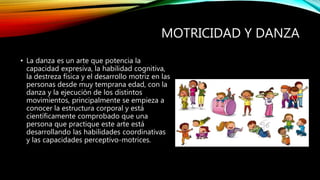 MOTRICIDAD Y DANZA
• La danza es un arte que potencia la
capacidad expresiva, la habilidad cognitiva,
la destreza física y el desarrollo motriz en las
personas desde muy temprana edad, con la
danza y la ejecución de los distintos
movimientos, principalmente se empieza a
conocer la estructura corporal y está
científicamente comprobado que una
persona que practique este arte está
desarrollando las habilidades coordinativas
y las capacidades perceptivo-motrices.
 