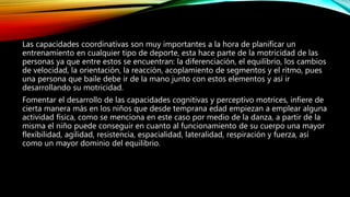 Las capacidades coordinativas son muy importantes a la hora de planificar un
entrenamiento en cualquier tipo de deporte, esta hace parte de la motricidad de las
personas ya que entre estos se encuentran: la diferenciación, el equilibrio, los cambios
de velocidad, la orientación, la reacción, acoplamiento de segmentos y el ritmo, pues
una persona que baile debe ir de la mano junto con estos elementos y así ir
desarrollando su motricidad.
Fomentar el desarrollo de las capacidades cognitivas y perceptivo motrices, infiere de
cierta manera más en los niños que desde temprana edad empiezan a emplear alguna
actividad física, como se menciona en este caso por medio de la danza, a partir de la
misma el niño puede conseguir en cuanto al funcionamiento de su cuerpo una mayor
flexibilidad, agilidad, resistencia, espacialidad, lateralidad, respiración y fuerza, así
como un mayor dominio del equilibrio.
 