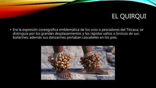 EL QUIRQUI
• Era la expresión coreográfica emblemática de los uros o pescadores del Titicaca; se
distinguía por los grandes desplazamientos y los rápidos saltos o brincos de sus
bailarines; además sus danzarines portaban cascabeles en los pies.
 