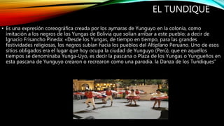 EL TUNDIQUE
• Es una expresión coreográfica creada por los aymaras de Yunguyo en la colonia, como
imitación a los negros de los Yungas de Bolivia que solían arribar a este pueblo; a decir de
Ignacio Frisancho Pineda: «Desde los Yungas, de tiempo en tiempo, para las grandes
festividades religiosas, los negros subían hacia los pueblos del Altiplano Peruano. Uno de esos
sitios obligados era el lugar que hoy ocupa la ciudad de Yunguyo (Perú), que en aquellos
tiempos se denominaba Yunga-Uyo, es decir la pascana o Plaza de los Yungas o Yungueños en
esta pascana de Yunguyo crearon o recrearon como una parodia. la Danza de los Tundiques”
 