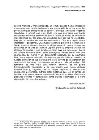 Digitalizado por kamparina y el_gato para Biblioteca-irc en julio de 2.005
http://biblioteca.d2g.com
cuerpo menudo y menospreciado. En 1966, cuando había empezado
a anunciar que estaba trabajando en una novela larga —y a recibir
por ella pingües anticipos de su editor—, dijo que la titularía Plegarias
atendidas. Y afirmó que este título era una expresión que había
encontrado entre los escritos de Santa Teresa de Ávila: Se derraman
más lágrimas por las plegarias atendidas que por las no atendidas.
Hay pocos indicios de que las oraciones a Dios o a algún santo
intercesor —pongamos, una mística española proclive a los trances o
Sook, la prima simple— fuesen en algún momento una preocupación
constante en la vida de Truman Capote, pero su empeño vitalicio en
alcanzar la riqueza y una amplia atención tuvo un éxito atroz. Antes
de cumplir cuarenta años, había conseguido ambas cosas, con una
abundancia de marea y un desencanto absoluto. En su naufragio
final, esta escasa colección de cuentos podría haberle parecido a
Capote el menor de sus logros; pero, en el terreno de la expresión del
sentimiento humano, representan su victoria más admirable. Del
tormento de una vida que heredó, primero, de un padre
tremendamente negligente y de una madre que nunca debería
haberlo sido y, segundo, de su propia negativa a vencer sus
obsesiones personales, extrajo estas historias que, en el campo de
batalla de la prosa inglesa, constituirán durante muchos años tanto
plegarias serenas y perdurables como gracias obtenidas: a la libre
disposición de todos los lectores.
REYNOLDS PRICE1
[Traducción de Jaime Zulaika]
1 Reynolds Price (Macon, 1933) ganó el Premio William Faulkner con su primera
novela, Una vida larga y feliz, en 1962. Con la sexta, Kate Vaiden, 1986, obtuvo el National
Book Critics Circle Award. Es miembro de la American Academy of Arts and Letters y su obra
se ha traducido a diecisiete lenguas.
 