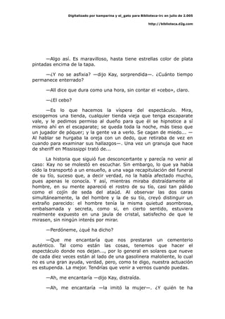 Digitalizado por kamparina y el_gato para Biblioteca-irc en julio de 2.005
http://biblioteca.d2g.com
—Algo así. Es maravilloso, hasta tiene estrellas color de plata
pintadas encima de la tapa.
—¿Y no se asfixia? —dijo Kay, sorprendida—. ¿Cuánto tiempo
permanece enterrado?
—All dice que dura como una hora, sin contar el «cebo», claro.
—¿El cebo?
—Es lo que hacemos la víspera del espectáculo. Mira,
escogemos una tienda, cualquier tienda vieja que tenga escaparate
vale, y le pedimos permiso al dueño para que él se hipnotice a sí
mismo ahí en el escaparate; se queda toda la noche, más tieso que
un jugador de póquer; y la gente va a verlo. Se cagan de miedo... —
Al hablar se hurgaba la oreja con un dedo, que retiraba de vez en
cuando para examinar sus hallazgos—. Una vez un granuja que hace
de sheriff en Mississippi trató de...
La historia que siguió fue desconcertante y parecía no venir al
caso: Kay no se molestó en escuchar. Sin embargo, lo que ya había
oído la transportó a un ensueño, a una vaga recapitulación del funeral
de su tío, suceso que, a decir verdad, no la había afectado mucho,
pues apenas le conocía. Y así, mientras miraba distraídamente al
hombre, en su mente apareció el rostro de su tío, casi tan pálido
como el cojín de seda del ataúd. Al observar las dos caras
simultáneamente, la del hombre y la de su tío, creyó distinguir un
extraño parecido: el hombre tenía la misma quietud asombrosa,
embalsamada y secreta, como si, en cierto sentido, estuviera
realmente expuesto en una jaula de cristal, satisfecho de que le
mirasen, sin ningún interés por mirar.
—Perdóneme, ¿qué ha dicho?
—Que me encantaría que nos prestaran un cementerio
auténtico. Tal como están las cosas, tenemos que hacer el
espectáculo donde nos dejan..., por lo general en solares que nueve
de cada diez veces están al lado de una gasolinera maloliente, lo cual
no es una gran ayuda, verdad, pero, como te digo, nuestra actuación
es estupenda. La mejor. Tendrías que venir a vernos cuando puedas.
—Ah, me encantaría —dijo Kay, distraída.
—Ah, me encantaría —la imitó la mujer—. ¿Y quién te ha
 