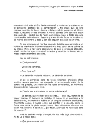 Digitalizado por kamparina y el_gato para Biblioteca-irc en julio de 2.005
http://biblioteca.d2g.com
invitado? ¿Eh? —Se alzó la falda y se sonó la nariz con entusiasmo en
el dobladillo gastado de la combinación—. No creas que es una
manera sencilla de hacer dinero. ¿Sabes cuánto ganamos el último
mes? ¡Cincuenta y tres dólares! A ver si puedes vivir con eso algún
día, querida —Sorbió por la nariz, poniéndose bien la falda con una
considerable delicadeza—. Seguro que un día de éstos mi muchacho
se morirá allí dentro, y todo y con eso alguien dirá que es un timo.
En ese momento el hombre sacó del bolsillo algo parecido a un
hueso de melocotón finamente lacado y lo hizo bailar en la palma de
su mano. Miró a Kay para asegurarse de que le prestaba atención,
abrió mucho los ojos y empezó a frotar y acariciar el hueso de un
modo indefiniblemente obsceno.
Kay se estremeció:
—¿Qué pretende?
—Que se lo compres.
—Pero ¿qué es?
—Un talismán —dijo la mujer—, un talismán de amor.
El de la armónica paró de tocar. Entonces afloraron otros
sonidos menos precisos: un ronquido, el acompasado rodar de la
botella de ginebra, una discusión de voces soñolientas, el murmullo
distante de las ruedas del tren.
—¿Dónde vas a encontrar un amor más barato?
—Es bonito, quiero decir que es lindo... —dijo Kay, tratando de
ganar tiempo. El hombre se frotaba el hueso en el pantalón y le
sacaba brillo, inclinando el rostro en un ángulo lastimero, suplicante;
finalmente colocó el hueso entre sus dientes y lo mordió, como si
fuera una pieza de plata sospechosa—. Los talismanes siempre me
traen mala suerte. Y además..., por favor, ¿por qué no hace que pare
de una vez?
—No te asustes —dijo la mujer, en voz más baja que nunca—.
No te va a hacer daño.
—¡Que pare de una vez!
 