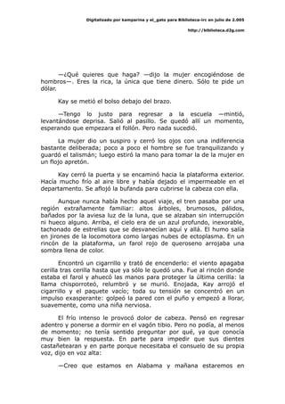 Digitalizado por kamparina y el_gato para Biblioteca-irc en julio de 2.005
http://biblioteca.d2g.com
—¿Qué quieres que haga? —dijo la mujer encogiéndose de
hombros—. Eres la rica, la única que tiene dinero. Sólo te pide un
dólar.
Kay se metió el bolso debajo del brazo.
—Tengo lo justo para regresar a la escuela —mintió,
levantándose deprisa. Salió al pasillo. Se quedó allí un momento,
esperando que empezara el follón. Pero nada sucedió.
La mujer dio un suspiro y cerró los ojos con una indiferencia
bastante deliberada; poco a poco el hombre se fue tranquilizando y
guardó el talismán; luego estiró la mano para tomar la de la mujer en
un flojo apretón.
Kay cerró la puerta y se encaminó hacia la plataforma exterior.
Hacía mucho frío al aire libre y había dejado el impermeable en el
departamento. Se aflojó la bufanda para cubrirse la cabeza con ella.
Aunque nunca había hecho aquel viaje, el tren pasaba por una
región extrañamente familiar: altos árboles, brumosos, pálidos,
bañados por la aviesa luz de la luna, que se alzaban sin interrupción
ni hueco alguno. Arriba, el cielo era de un azul profundo, inexorable,
tachonado de estrellas que se desvanecían aquí y allá. El humo salía
en jirones de la locomotora como largas nubes de ectoplasma. En un
rincón de la plataforma, un farol rojo de queroseno arrojaba una
sombra llena de color.
Encontró un cigarrillo y trató de encenderlo: el viento apagaba
cerilla tras cerilla hasta que ya sólo le quedó una. Fue al rincón donde
estaba el farol y ahuecó las manos para proteger la última cerilla: la
llama chisporroteó, relumbró y se murió. Enojada, Kay arrojó el
cigarrillo y el paquete vacío; toda su tensión se concentró en un
impulso exasperante: golpeó la pared con el puño y empezó a llorar,
suavemente, como una niña nerviosa.
El frío intenso le provocó dolor de cabeza. Pensó en regresar
adentro y ponerse a dormir en el vagón tibio. Pero no podía, al menos
de momento; no tenía sentido preguntar por qué, ya que conocía
muy bien la respuesta. En parte para impedir que sus dientes
castañetearan y en parte porque necesitaba el consuelo de su propia
voz, dijo en voz alta:
—Creo que estamos en Alabama y mañana estaremos en
 