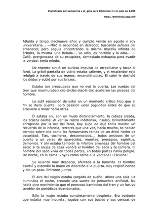 Digitalizado por kamparina y el_gato para Biblioteca-irc en julio de 2.005
http://biblioteca.d2g.com
Atlanta y tengo diecinueve años y cumplo veinte en agosto y soy
universitaria... —Miró la oscuridad en derredor, buscando señales del
amanecer, pero seguía encontrando la misma muralla infinita de
árboles, la misma luna helada—. Lo odio, es horrible y lo odio... —
Calló, avergonzada de su estupidez, demasiado exhausta para evadir
la verdad: tenía miedo.
De repente sintió un curioso impulso de arrodillarse y tocar el
farol. La grácil pantalla de vidrio estaba caliente, y el resplandor rojo
refulgió a través de sus manos, encendiéndolas. El calor le desheló
los dedos y subió por sus brazos.
Estaba tan preocupada que no oyó la puerta. Las ruedas del
tren que murmuraban clic-ti-clac-clac-ti-clic acallaron las pisadas del
hombre.
La sutil sensación de estar en un momento crítico hizo que al
fin se diera cuenta, pero pasaron unos segundos antes de que se
atreviera a mirar hacia atrás.
Él estaba allí, con un mudo distanciamiento, la cabeza alzada,
los brazos caídos. Al ver su rostro indefenso, insulso, brillantemente
enrojecido por la luz del farol, Kay supo de qué tenía miedo: un
recuerdo de la infancia, terrores que una vez, hacía mucho, se habían
cernido sobre ella como las fantasmales ramas de un árbol hecho de
oscuridad. Tías, cocineras, desconocidos..., todos ansiosos de un
cuento o un verso de aparecidos, muertes, presagios, espíritus,
demonios. Y ahí estaba también la infalible amenaza del hombre del
saco: si te alejas de casa vendrá el hombre del saco y te comerá. El
hombre del saco vivía en todas partes, en todas partes había peligro.
De noche, en la cama: ¿oyes cómo llama a la ventana? ¡Escucha!
Se levantó muy despacio, aferrada a la baranda. El hombre
asintió y extendió la mano en dirección a la puerta. Kay respiró hondo
y dio un paso. Entraron juntos.
El aire del vagón estaba cargado de sueño: ahora una sola luz
iluminaba el coche, creando una suerte de penumbra artificial. No
había otro movimiento que el perezoso bamboleo del tren y un furtivo
temblor de periódicos abandonados.
Sólo la mujer estaba completamente despierta. Era evidente
que estaba muy inquieta: jugaba con sus bucles y sus cerezas de
 