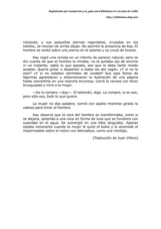 Digitalizado por kamparina y el_gato para Biblioteca-irc en julio de 2.005
http://biblioteca.d2g.com
celuloide, y sus pequeñas piernas regordetas, cruzadas en los
tobillos, se movían de arriba abajo. No advirtió la presencia de Kay. El
hombre se sentó sobre una pierna en el asiento y se cruzó de brazos.
Kay cogió una revista en un intento de parecer natural, pero se
dio cuenta de que el hombre la miraba; no le quitaba ojo de encima
ni un instante; sabía lo que pasaba, eso que le daba tanto miedo
aceptar. Quería gritar y despertar a todos los del vagón. ¿Y si no la
oían? ¿Y si no estaban dormidos de verdad? Sus ojos llenos de
lágrimas agrandaron y distorsionaron la ilustración de una página
hasta convertirla en una mancha brumosa. Cerró la revista con feroz
brusquedad y miró a la mujer.
—Se lo compro —dijo—. El talismán, digo. Lo compro, si es eso,
pero sólo eso, todo lo que quiere.
La mujer no dijo palabra; sonrió con apatía mientras giraba la
cabeza para mirar al hombre.
Kay observó que la cara del hombre se transformaba, como si
se alejara, parecida a una roca en forma de luna que se hundiera con
suavidad en el agua. Se sumergió en una tibia languidez. Apenas
estaba consciente cuando la mujer le quitó el bolso y le acomodó el
impermeable sobre el rostro con delicadeza, como una mortaja.
[Traducción de Juan Villoro]
 