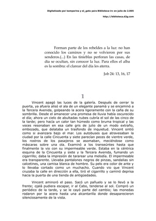 Digitalizado por kamparina y el_gato para Biblioteca-irc en julio de 2.005
http://biblioteca.d2g.com
Forman parte de los rebeldes a la luz: no han
conocido los caminos y no se volvieron por sus
senderos.(...) En las tinieblas perforan las casas, de
día se ocultan, sin conocer la luz. Para ellos el alba
es la sombra: el clarear del día les aterra.
Job 24: 13, 16, 17
1
Vincent apagó las luces de la galería. Después de cerrar la
puerta, ya afuera alisó el ala de un elegante panamá y se encaminó a
la Tercera Avenida, golpeando la acera ligeramente con la caña de su
sombrilla. Desde el amanecer una promesa de lluvia había oscurecido
el día; ahora un cielo de abultadas nubes cubría el sol de las cinco de
la tarde; pero hacía un calor tan húmedo como bruma tropical y las
voces resonaban en esa calle gris de julio de un modo extraño,
embozado, que delataba un trasfondo de inquietud. Vincent sintió
como si avanzara bajo el mar. Los autobuses que atravesaban la
ciudad por la calle Cincuenta y siete parecían peces de vientre verde,
los rostros de los pasajeros se asomaban, meciéndose como
máscaras sobre una ola. Examinó a los transeúntes hasta que
finalmente la vio con su impermeable verde. Estaba en la céntrica
esquina de la Cincuenta y siete y la Tercera Avenida, fumando un
cigarrillo; daba la impresión de tararear una melodía. El impermeable
era transparente. Llevaba pantalones negros de pinzas, sandalias sin
calcetines, una camisa blanca de hombre. Su pelo era color de ante y
lo llevaba cortado como un muchacho. Cuando vio que Vincent
cruzaba la calle en dirección a ella, tiró el cigarrillo y caminó deprisa
hacia la puerta de una tienda de antigüedades.
Vincent aminoró el paso. Sacó un pañuelo y se lo llevó a la
frente; ojalá pudiera escapar, ir al Cabo, tenderse al sol. Compró un
periódico de la tarde, y se le cayó parte del cambio; las monedas
rodaron por la acera hasta una alcantarilla donde desaparecieron
silenciosamente de la vista.
 