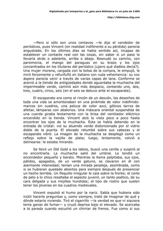 Digitalizado por kamparina y el_gato para Biblioteca-irc en julio de 2.005
http://biblioteca.d2g.com
—Pero si sólo son unos centavos —le dijo el vendedor de
periódicos, pues Vincent (en realidad indiferente a su pérdida) parecía
angustiado. En los últimos días se había sentido así, incapaz de
establecer un contacto real con las cosas, sin saber si un paso lo
llevaría atrás o adelante, arriba o abajo. Reanudó su camino, con
parsimonia, el mango del paraguas en su brazo y los ojos
concentrados en los titulares del periódico (¿pero qué diablos decía?).
Una mujer morena, cargada con la bolsa de la compra, le empujó, le
miró ferozmente y refunfuñó en italiano con ruda vehemencia: su voz
áspera parecía venir a través de varias capas de lana. Conforme se
acercó a la tienda de antigüedades donde aguardaba la muchacha del
impermeable verde, caminó aún más despacio, contando uno, dos,
tres, cuatro, cinco, seis (en el seis se detuvo ante el escaparate).
El escaparate era como el rincón de un desván, los desechos de
toda una vida se amontonaban en una pirámide de valor indefinido:
marcos sin cuadros, una peluca de color azul, góticos tarros de
afeitar, lámparas con abalorios. Una máscara oriental suspendida de
una cuerda giraba lentamente con la brisa del ventilador eléctrico
encendido en la tienda. Vincent alzó la vista poco a poco hasta
encontrar los ojos de la muchacha. Ésta se había detenido en la
entrada de cristal: vio su atuendo verde distorsionado por el vidrio
doble de la puerta. El elevado retumbó sobre sus cabezas y el
escaparate vibró. La imagen de la muchacha se desplegó como un
reflejo sobre la vajilla de plata; luego, lentamente, volvió a
delinearse: le estaba mirando.
Se llevó un Old Gold a los labios, buscó una cerilla y suspiró al
no encontrarla. La muchacha salió del umbral. Le tendió un
encendedor pequeño y barato. Mientras la llama palpitaba, sus ojos,
pálidos, apagados, de un verde gatuno, se clavaron en él con
alarmante intensidad; tenían una mirada perpleja, asombrada, como
si se hubieran quedado abiertos para siempre después de presenciar
un hecho terrible. Un flequillo irregular le caía sobre la frente; el corte
de pelo a lo chico resaltaba el aspecto juvenil, un tanto poético, de su
cara delgada y sus mejillas hundidas; el tipo de rostro que suelen
tener los jóvenes en los cuadros medievales.
Vincent expulsó el humo por la nariz. Sabía que hubiera sido
inútil hacerle preguntas y, como siempre, trató de imaginar de qué y
dónde estaría viviendo. Tiró el cigarrillo —la verdad es que ni siquiera
tenía ganas de fumar— y cruzó deprisa bajo el elevado. Se acercaba
a la parada cuando escuchó un chirriar de frenos. Fue como si sus
 