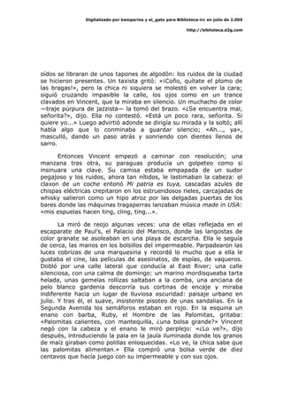 Digitalizado por kamparina y el_gato para Biblioteca-irc en julio de 2.005
http://biblioteca.d2g.com
oídos se libraran de unos tapones de algodón: los ruidos de la ciudad
se hicieron presentes. Un taxista gritó: «¡Coño, quítate el plomo de
las bragas!», pero la chica ni siquiera se molestó en volver la cara;
siguió cruzando impasible la calle, los ojos como en un trance
clavados en Vincent, que la miraba en silencio. Un muchacho de color
—traje púrpura de jazzista— la tomó del brazo. «¿Se encuentra mal,
señorita?», dijo. Ella no contestó. «Está un poco rara, señorita. Si
quiere yo...» Luego advirtió adonde se dirigía su mirada y la soltó; allí
había algo que lo conminaba a guardar silencio; «Ah..., ya»,
masculló, dando un paso atrás y sonriendo con dientes llenos de
sarro.
Entonces Vincent empezó a caminar con resolución; una
manzana tras otra, su paraguas producía un golpeteo como si
insinuara una clave. Su camisa estaba empapada de un sudor
pegajoso y los ruidos, ahora tan nítidos, le lastimaban la cabeza: el
claxon de un coche entonó Mi patria es tuya, cascadas azules de
chispas eléctricas crepitaron en los estruendosos rieles, carcajadas de
whisky salieron como un hipo atroz por las delgadas puertas de los
bares donde las máquinas tragaperras lanzaban música made in USA:
«mis espuelas hacen ting, cling, ting...».
La miró de reojo algunas veces: una de ellas reflejada en el
escaparate de Paul's, el Palacio del Marisco, donde las langostas de
color granate se asoleaban en una playa de escarcha. Ella le seguía
de cerca, las manos en los bolsillos del impermeable. Parpadearon las
luces cobrizas de una marquesina y recordó lo mucho que a ella le
gustaba el cine, las películas de asesinatos, de espías, de vaqueros.
Dobló por una calle lateral que conducía al East River; una calle
silenciosa, con una calma de domingo: un marino mordisqueaba tarta
helada, unas gemelas rollizas saltaban a la comba, una anciana de
pelo blanco gardenia descorría sus cortinas de encaje y miraba
indiferente hacia un lugar de lluviosa oscuridad: paisaje urbano en
julio. Y tras él, el suave, insistente pisoteo de unas sandalias. En la
Segunda Avenida los semáforos estaban en rojo. En la esquina un
enano con barba, Ruby, el Hombre de las Palomitas, gritaba:
«Palomitas calientes, con mantequilla, ¿una bolsa grande?» Vincent
negó con la cabeza y el enano le miró perplejo: «¿Lo ve?», dijo
después, introduciendo la pala en la jaula iluminada donde los granos
de maíz giraban como polillas enloquecidas. «Lo ve, la chica sabe que
las palomitas alimentan.» Ella compró una bolsa verde de diez
centavos que hacía juego con su impermeable y con sus ojos.
 