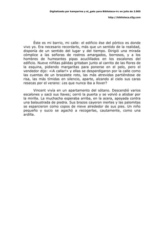 Digitalizado por kamparina y el_gato para Biblioteca-irc en julio de 2.005
http://biblioteca.d2g.com
Éste es mi barrio, mi calle: el edificio ése del pórtico es donde
vivo yo. Era necesario recordarlo, más que un sentido de la realidad,
disponía de un sentido del lugar y del tiempo. Dirigió una mirada
cómplice a las señoras de rostros amargados, borrosos, y a los
hombres de humeantes pipas acuclillados en los escalones del
edificio. Nueve niñitas pálidas gritaban junto al carrito de las flores de
la esquina, pidiendo margaritas para ponerse en el pelo, pero el
vendedor dijo: «¡A callar!» y ellas se desperdigaron por la calle como
las cuentas de un brazalete roto, las más atrevidas partiéndose de
risa, las más tímidas en silencio, aparte, alzando al cielo sus caras
resecas por el verano: ¿es que nunca iba a llover?
Vincent vivía en un apartamento del sótano. Descendió varios
escalones y sacó sus llaves; cerró la puerta y se volvió a atisbar por
la mirilla. La muchacha esperaba arriba, en la acera, apoyada contra
una balaustrada de piedra. Sus brazos cayeron inertes y las palomitas
se esparcieron como copos de nieve alrededor de sus pies. Un niño
pequeño y sucio se agachó a recogerlas, cautamente, como una
ardilla.
 