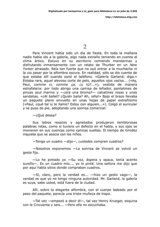 Digitalizado por kamparina y el_gato para Biblioteca-irc en julio de 2.005
http://biblioteca.d2g.com
2
Para Vincent había sido un día de fiesta. En toda la mañana
nadie había ido a la galería, algo nada extraño teniendo en cuenta el
clima ártico. Estuvo en su escritorio comiendo mandarinas y
disfrutando inmensamente con un relato de Thurber en un New
Yorker atrasado. Reía tan fuerte que no oyó entrar a la muchacha ni
la vio pasar por la alfombra oscura. En realidad, sólo se dio cuenta de
que estaba allí cuando sonó el teléfono. «Galería Garland; diga.»
Estaba rara, aquel alevoso corte de pelo, aquellos ojos vacíos... («Ay,
Paul, comme ci, comme ça, ¿y tú?...»), vestida de manera
estrafalaria: por todo abrigo una camisa de leñador, pantalones de
pinzas azul marino y —¿era una broma?— calcetines rosas y unas
sandalias. «¿Al ballet? ¿Quién baila? Ah, ¡ella!» Bajo el brazo llevaba
un paquete plano envuelto en unas hojas de papel extrañísimo
(«Paul, ¿qué tal si te llamo? Estoy con alguien...»). Colgó el auricular
y se puso de pie, adoptando una sonrisa comercial:
—¿Qué desea?
Sus labios resecos y agrietados produjeron temblorosas
palabras rotas, como si tuviera un defecto en el habla, y sus ojos se
movieron en sus cuencas como canicas sueltas. El tiempo de timidez
inquieta que se asocia con los niños.
—Tengo un cuadro —dijo—, ¿ustedes compran cuadros?
—Nosotros exponemos —La sonrisa de Vincent se volvió un
gesto fijo.
—Lo he pintado yo —Su voz, áspera y opaca, tenía acento
sureño—. Es un cuadro mío..., yo lo pinté. Una señora me dijo que
por aquí había sitios donde compraban cuadros.
—Sí, claro, pero la verdad es... —hizo un gesto vago—, la
verdad es que yo no tengo ninguna autoridad. Mr. Garland, la galería
es suya, sabe usted, está fuera de la ciudad.
Allí, sobre la elegante alfombra, con el cuerpo ladeado por el
peso del paquete, parecía una triste muñeca de trapo.
—Tal vez —empezó a decir él—, tal vez Henry Krueger, esquina
con la Cincuenta y seis... —Pero ella no escuchaba.
 