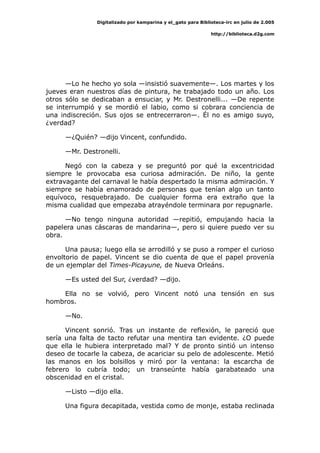 Digitalizado por kamparina y el_gato para Biblioteca-irc en julio de 2.005
http://biblioteca.d2g.com
—Lo he hecho yo sola —insistió suavemente—. Los martes y los
jueves eran nuestros días de pintura, he trabajado todo un año. Los
otros sólo se dedicaban a ensuciar, y Mr. Destronelli... —De repente
se interrumpió y se mordió el labio, como si cobrara conciencia de
una indiscreción. Sus ojos se entrecerraron—. Él no es amigo suyo,
¿verdad?
—¿Quién? —dijo Vincent, confundido.
—Mr. Destronelli.
Negó con la cabeza y se preguntó por qué la excentricidad
siempre le provocaba esa curiosa admiración. De niño, la gente
extravagante del carnaval le había despertado la misma admiración. Y
siempre se había enamorado de personas que tenían algo un tanto
equívoco, resquebrajado. De cualquier forma era extraño que la
misma cualidad que empezaba atrayéndole terminara por repugnarle.
—No tengo ninguna autoridad —repitió, empujando hacia la
papelera unas cáscaras de mandarina—, pero si quiere puedo ver su
obra.
Una pausa; luego ella se arrodilló y se puso a romper el curioso
envoltorio de papel. Vincent se dio cuenta de que el papel provenía
de un ejemplar del Times-Picayune, de Nueva Orleáns.
—Es usted del Sur, ¿verdad? —dijo.
Ella no se volvió, pero Vincent notó una tensión en sus
hombros.
—No.
Vincent sonrió. Tras un instante de reflexión, le pareció que
sería una falta de tacto refutar una mentira tan evidente. ¿O puede
que ella le hubiera interpretado mal? Y de pronto sintió un intenso
deseo de tocarle la cabeza, de acariciar su pelo de adolescente. Metió
las manos en los bolsillos y miró por la ventana: la escarcha de
febrero lo cubría todo; un transeúnte había garabateado una
obscenidad en el cristal.
—Listo —dijo ella.
Una figura decapitada, vestida como de monje, estaba reclinada
 