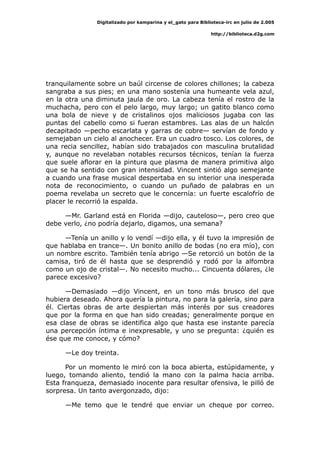 Digitalizado por kamparina y el_gato para Biblioteca-irc en julio de 2.005
http://biblioteca.d2g.com
tranquilamente sobre un baúl circense de colores chillones; la cabeza
sangraba a sus pies; en una mano sostenía una humeante vela azul,
en la otra una diminuta jaula de oro. La cabeza tenía el rostro de la
muchacha, pero con el pelo largo, muy largo; un gatito blanco como
una bola de nieve y de cristalinos ojos maliciosos jugaba con las
puntas del cabello como si fueran estambres. Las alas de un halcón
decapitado —pecho escarlata y garras de cobre— servían de fondo y
semejaban un cielo al anochecer. Era un cuadro tosco. Los colores, de
una recia sencillez, habían sido trabajados con masculina brutalidad
y, aunque no revelaban notables recursos técnicos, tenían la fuerza
que suele aflorar en la pintura que plasma de manera primitiva algo
que se ha sentido con gran intensidad. Vincent sintió algo semejante
a cuando una frase musical despertaba en su interior una inesperada
nota de reconocimiento, o cuando un puñado de palabras en un
poema revelaba un secreto que le concernía: un fuerte escalofrío de
placer le recorrió la espalda.
—Mr. Garland está en Florida —dijo, cauteloso—, pero creo que
debe verlo, ¿no podría dejarlo, digamos, una semana?
—Tenía un anillo y lo vendí —dijo ella, y él tuvo la impresión de
que hablaba en trance—. Un bonito anillo de bodas (no era mío), con
un nombre escrito. También tenía abrigo —Se retorció un botón de la
camisa, tiró de él hasta que se desprendió y rodó por la alfombra
como un ojo de cristal—. No necesito mucho... Cincuenta dólares, ¿le
parece excesivo?
—Demasiado —dijo Vincent, en un tono más brusco del que
hubiera deseado. Ahora quería la pintura, no para la galería, sino para
él. Ciertas obras de arte despiertan más interés por sus creadores
que por la forma en que han sido creadas; generalmente porque en
esa clase de obras se identifica algo que hasta ese instante parecía
una percepción íntima e inexpresable, y uno se pregunta: ¿quién es
ése que me conoce, y cómo?
—Le doy treinta.
Por un momento le miró con la boca abierta, estúpidamente, y
luego, tomando aliento, tendió la mano con la palma hacia arriba.
Esta franqueza, demasiado inocente para resultar ofensiva, le pilló de
sorpresa. Un tanto avergonzado, dijo:
—Me temo que le tendré que enviar un cheque por correo.
 