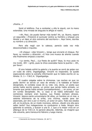 Digitalizado por kamparina y el_gato para Biblioteca-irc en julio de 2.005
http://biblioteca.d2g.com
¿Podría...?
Sonó el teléfono. Fue a contestar y ella le siguió, con la mano
extendida. Una mirada de disgusto le afligía el rostro.
—Ah, Paul, ¿te puedo llamar más tarde? Ah, ya. Bueno, espera
un segundito —Presionó el auricular contra su hombro y empujó una
libreta y un lápiz al otro extremo del escritorio—. Aquí tiene, escriba
su nombre y su dirección.
Pero ella negó con la cabeza; parecía cada vez más
desconcertada e inquieta.
—El cheque —dijo Vincent—, tengo que enviarle el cheque. Por
favor, su nombre y dirección —E hizo una mueca de aliento cuando
ella finalmente empezó a escribir.
—Lo siento, Paul... ¿La fiesta de quién? Vaya, la muy puta no
me invitó. ¡Eh! —gritó, pues la chica avanzaba hacia la puerta—. ¡Eh,
por favor!
El aire helado enfrió la galería y la puerta se cerró de golpe con
un ruido de vidrio. Digadigadiga. Vincent no respondió; se quedó
especulando sobre la extraña información que le había escrito en su
libreta: D. J.— Y.W.C.A.1
Digadigadiga.
El cuadro colgaba sobre la chimenea. Las noches en que no
podía dormir se servía un vaso de whisky y le hablaba al halcón
decapitado, le contaba cosas de su vida: era, decía, un poeta que
jamás había escrito poesía, un pintor que jamás había pintado, un
amante que jamás había amado (completamente)...; en suma, un ser
sin rumbo decapitado. Ah, ¡y vaya si se había esforzado! Sus
comienzos siempre eran buenos, sus finales siempre atroces.
Vincent: blanco-varón-universitario-36 años, un hombre en el mar, a
setenta kilómetros de la orilla; una víctima, nacido para ser
asesinado, por otro o por sí mismo, un actor en paro. Todo eso estaba
allí, en la pintura, de un modo inconexo, oblicuo. ¿Quién era ella para
saber tanto? Sus indagaciones no condujeron a nada. Ningún otro
galerista la conocía, y buscar a una D. J. que a lo mejor vivía en un
albergue de la Y.W.C.A. le pareció absurdo. Además, se imaginó que
ella volvería, pero transcurrió febrero y luego marzo.
1 Asociación de Jóvenes Cristianas. (N. del T.)
 