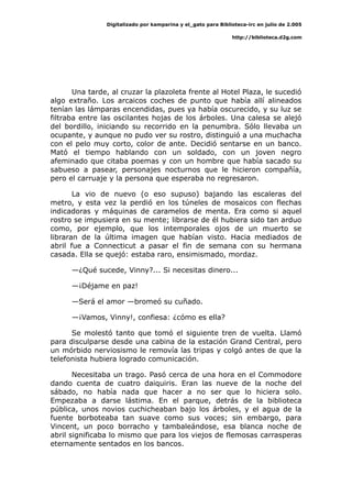 Digitalizado por kamparina y el_gato para Biblioteca-irc en julio de 2.005
http://biblioteca.d2g.com
Una tarde, al cruzar la plazoleta frente al Hotel Plaza, le sucedió
algo extraño. Los arcaicos coches de punto que había allí alineados
tenían las lámparas encendidas, pues ya había oscurecido, y su luz se
filtraba entre las oscilantes hojas de los árboles. Una calesa se alejó
del bordillo, iniciando su recorrido en la penumbra. Sólo llevaba un
ocupante, y aunque no pudo ver su rostro, distinguió a una muchacha
con el pelo muy corto, color de ante. Decidió sentarse en un banco.
Mató el tiempo hablando con un soldado, con un joven negro
afeminado que citaba poemas y con un hombre que había sacado su
sabueso a pasear, personajes nocturnos que le hicieron compañía,
pero el carruaje y la persona que esperaba no regresaron.
La vio de nuevo (o eso supuso) bajando las escaleras del
metro, y esta vez la perdió en los túneles de mosaicos con flechas
indicadoras y máquinas de caramelos de menta. Era como si aquel
rostro se impusiera en su mente; librarse de él hubiera sido tan arduo
como, por ejemplo, que los intemporales ojos de un muerto se
libraran de la última imagen que habían visto. Hacia mediados de
abril fue a Connecticut a pasar el fin de semana con su hermana
casada. Ella se quejó: estaba raro, ensimismado, mordaz.
—¿Qué sucede, Vinny?... Si necesitas dinero...
—¡Déjame en paz!
—Será el amor —bromeó su cuñado.
—¡Vamos, Vinny!, confiesa: ¿cómo es ella?
Se molestó tanto que tomó el siguiente tren de vuelta. Llamó
para disculparse desde una cabina de la estación Grand Central, pero
un mórbido nerviosismo le removía las tripas y colgó antes de que la
telefonista hubiera logrado comunicación.
Necesitaba un trago. Pasó cerca de una hora en el Commodore
dando cuenta de cuatro daiquiris. Eran las nueve de la noche del
sábado, no había nada que hacer a no ser que lo hiciera solo.
Empezaba a darse lástima. En el parque, detrás de la biblioteca
pública, unos novios cuchicheaban bajo los árboles, y el agua de la
fuente borboteaba tan suave como sus voces; sin embargo, para
Vincent, un poco borracho y tambaleándose, esa blanca noche de
abril significaba lo mismo que para los viejos de flemosas carrasperas
eternamente sentados en los bancos.
 